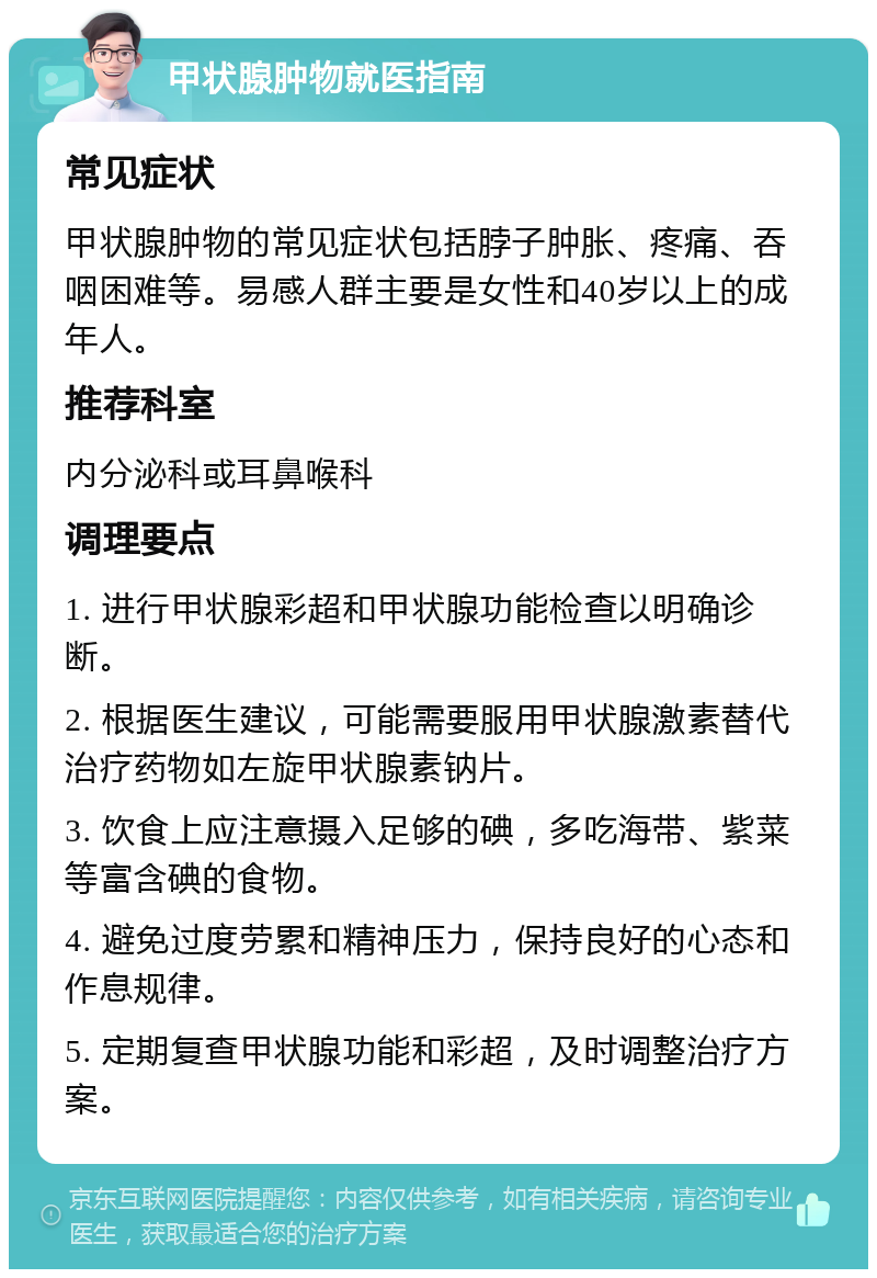 甲状腺肿物就医指南 常见症状 甲状腺肿物的常见症状包括脖子肿胀、疼痛、吞咽困难等。易感人群主要是女性和40岁以上的成年人。 推荐科室 内分泌科或耳鼻喉科 调理要点 1. 进行甲状腺彩超和甲状腺功能检查以明确诊断。 2. 根据医生建议，可能需要服用甲状腺激素替代治疗药物如左旋甲状腺素钠片。 3. 饮食上应注意摄入足够的碘，多吃海带、紫菜等富含碘的食物。 4. 避免过度劳累和精神压力，保持良好的心态和作息规律。 5. 定期复查甲状腺功能和彩超，及时调整治疗方案。