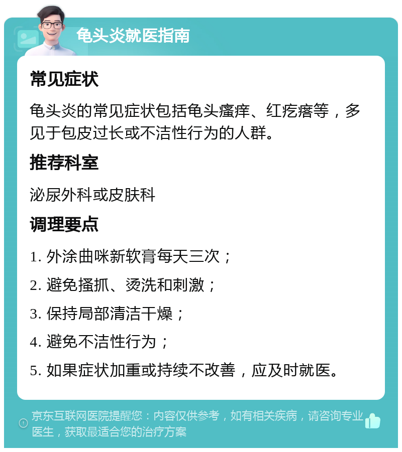 龟头炎就医指南 常见症状 龟头炎的常见症状包括龟头瘙痒、红疙瘩等，多见于包皮过长或不洁性行为的人群。 推荐科室 泌尿外科或皮肤科 调理要点 1. 外涂曲咪新软膏每天三次； 2. 避免搔抓、烫洗和刺激； 3. 保持局部清洁干燥； 4. 避免不洁性行为； 5. 如果症状加重或持续不改善，应及时就医。