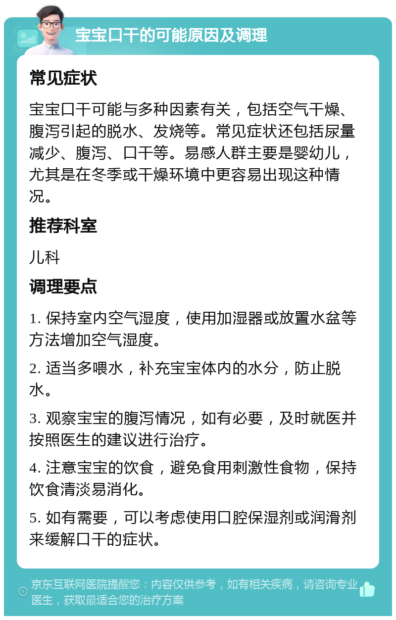 宝宝口干的可能原因及调理 常见症状 宝宝口干可能与多种因素有关，包括空气干燥、腹泻引起的脱水、发烧等。常见症状还包括尿量减少、腹泻、口干等。易感人群主要是婴幼儿，尤其是在冬季或干燥环境中更容易出现这种情况。 推荐科室 儿科 调理要点 1. 保持室内空气湿度，使用加湿器或放置水盆等方法增加空气湿度。 2. 适当多喂水，补充宝宝体内的水分，防止脱水。 3. 观察宝宝的腹泻情况，如有必要，及时就医并按照医生的建议进行治疗。 4. 注意宝宝的饮食，避免食用刺激性食物，保持饮食清淡易消化。 5. 如有需要，可以考虑使用口腔保湿剂或润滑剂来缓解口干的症状。