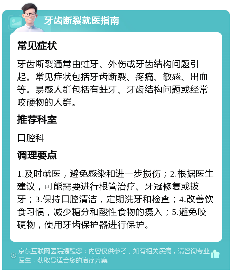 牙齿断裂就医指南 常见症状 牙齿断裂通常由蛀牙、外伤或牙齿结构问题引起。常见症状包括牙齿断裂、疼痛、敏感、出血等。易感人群包括有蛀牙、牙齿结构问题或经常咬硬物的人群。 推荐科室 口腔科 调理要点 1.及时就医，避免感染和进一步损伤；2.根据医生建议，可能需要进行根管治疗、牙冠修复或拔牙；3.保持口腔清洁，定期洗牙和检查；4.改善饮食习惯，减少糖分和酸性食物的摄入；5.避免咬硬物，使用牙齿保护器进行保护。