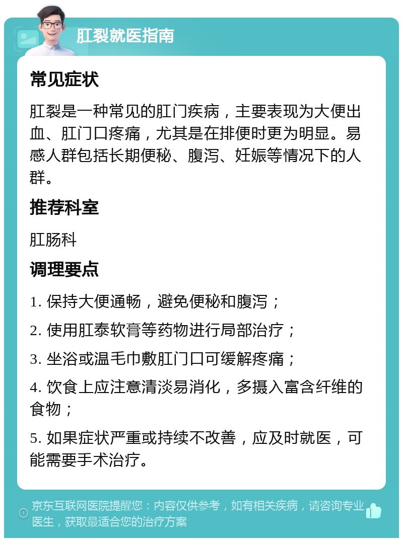 肛裂就医指南 常见症状 肛裂是一种常见的肛门疾病，主要表现为大便出血、肛门口疼痛，尤其是在排便时更为明显。易感人群包括长期便秘、腹泻、妊娠等情况下的人群。 推荐科室 肛肠科 调理要点 1. 保持大便通畅，避免便秘和腹泻； 2. 使用肛泰软膏等药物进行局部治疗； 3. 坐浴或温毛巾敷肛门口可缓解疼痛； 4. 饮食上应注意清淡易消化，多摄入富含纤维的食物； 5. 如果症状严重或持续不改善，应及时就医，可能需要手术治疗。