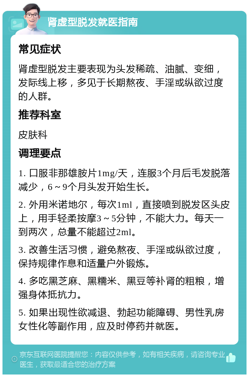 肾虚型脱发就医指南 常见症状 肾虚型脱发主要表现为头发稀疏、油腻、变细，发际线上移，多见于长期熬夜、手淫或纵欲过度的人群。 推荐科室 皮肤科 调理要点 1. 口服非那雄胺片1mg/天，连服3个月后毛发脱落减少，6～9个月头发开始生长。 2. 外用米诺地尔，每次1ml，直接喷到脱发区头皮上，用手轻柔按摩3～5分钟，不能大力。每天一到两次，总量不能超过2ml。 3. 改善生活习惯，避免熬夜、手淫或纵欲过度，保持规律作息和适量户外锻炼。 4. 多吃黑芝麻、黑糯米、黑豆等补肾的粗粮，增强身体抵抗力。 5. 如果出现性欲减退、勃起功能障碍、男性乳房女性化等副作用，应及时停药并就医。