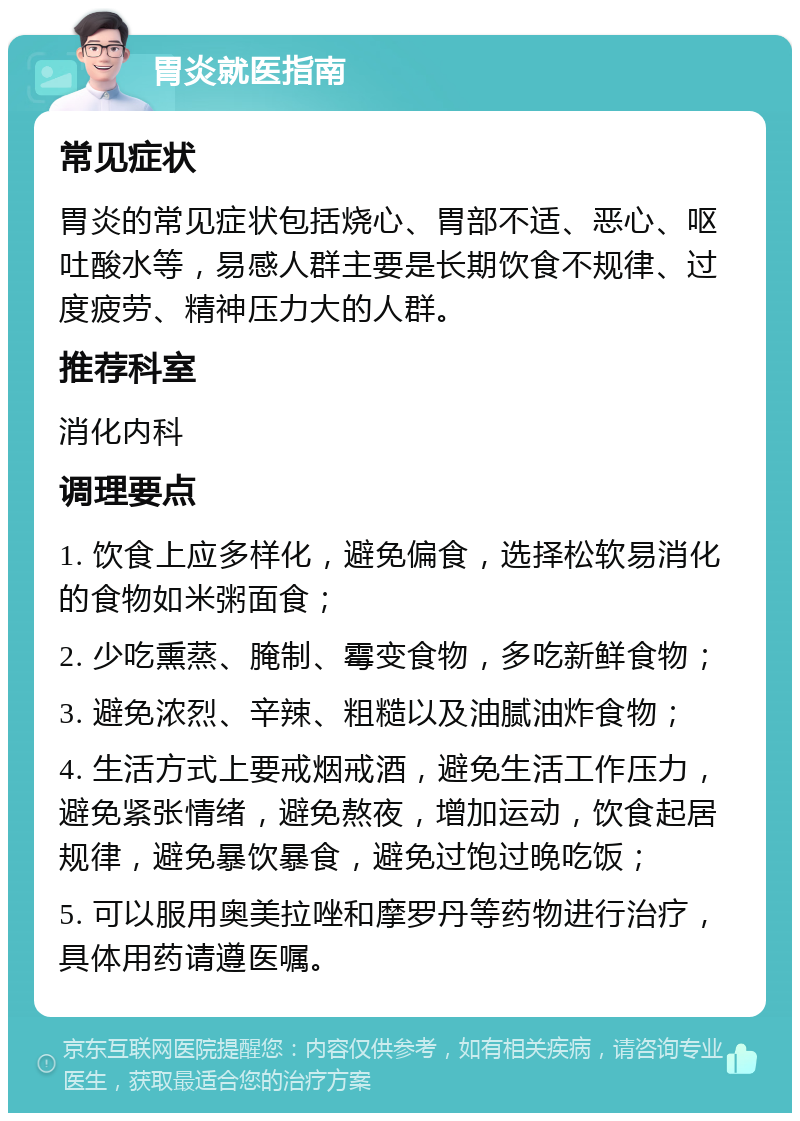 胃炎就医指南 常见症状 胃炎的常见症状包括烧心、胃部不适、恶心、呕吐酸水等，易感人群主要是长期饮食不规律、过度疲劳、精神压力大的人群。 推荐科室 消化内科 调理要点 1. 饮食上应多样化，避免偏食，选择松软易消化的食物如米粥面食； 2. 少吃熏蒸、腌制、霉变食物，多吃新鲜食物； 3. 避免浓烈、辛辣、粗糙以及油腻油炸食物； 4. 生活方式上要戒烟戒酒，避免生活工作压力，避免紧张情绪，避免熬夜，增加运动，饮食起居规律，避免暴饮暴食，避免过饱过晚吃饭； 5. 可以服用奥美拉唑和摩罗丹等药物进行治疗，具体用药请遵医嘱。