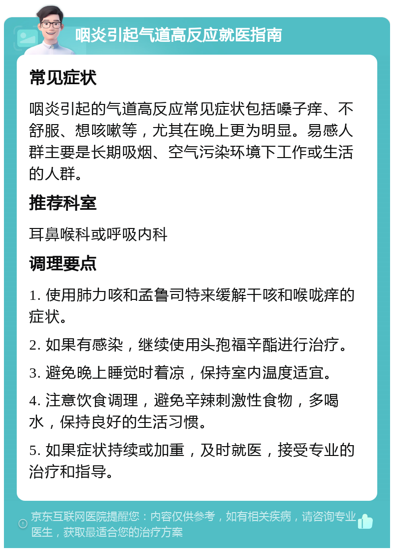 咽炎引起气道高反应就医指南 常见症状 咽炎引起的气道高反应常见症状包括嗓子痒、不舒服、想咳嗽等，尤其在晚上更为明显。易感人群主要是长期吸烟、空气污染环境下工作或生活的人群。 推荐科室 耳鼻喉科或呼吸内科 调理要点 1. 使用肺力咳和孟鲁司特来缓解干咳和喉咙痒的症状。 2. 如果有感染，继续使用头孢福辛酯进行治疗。 3. 避免晚上睡觉时着凉，保持室内温度适宜。 4. 注意饮食调理，避免辛辣刺激性食物，多喝水，保持良好的生活习惯。 5. 如果症状持续或加重，及时就医，接受专业的治疗和指导。