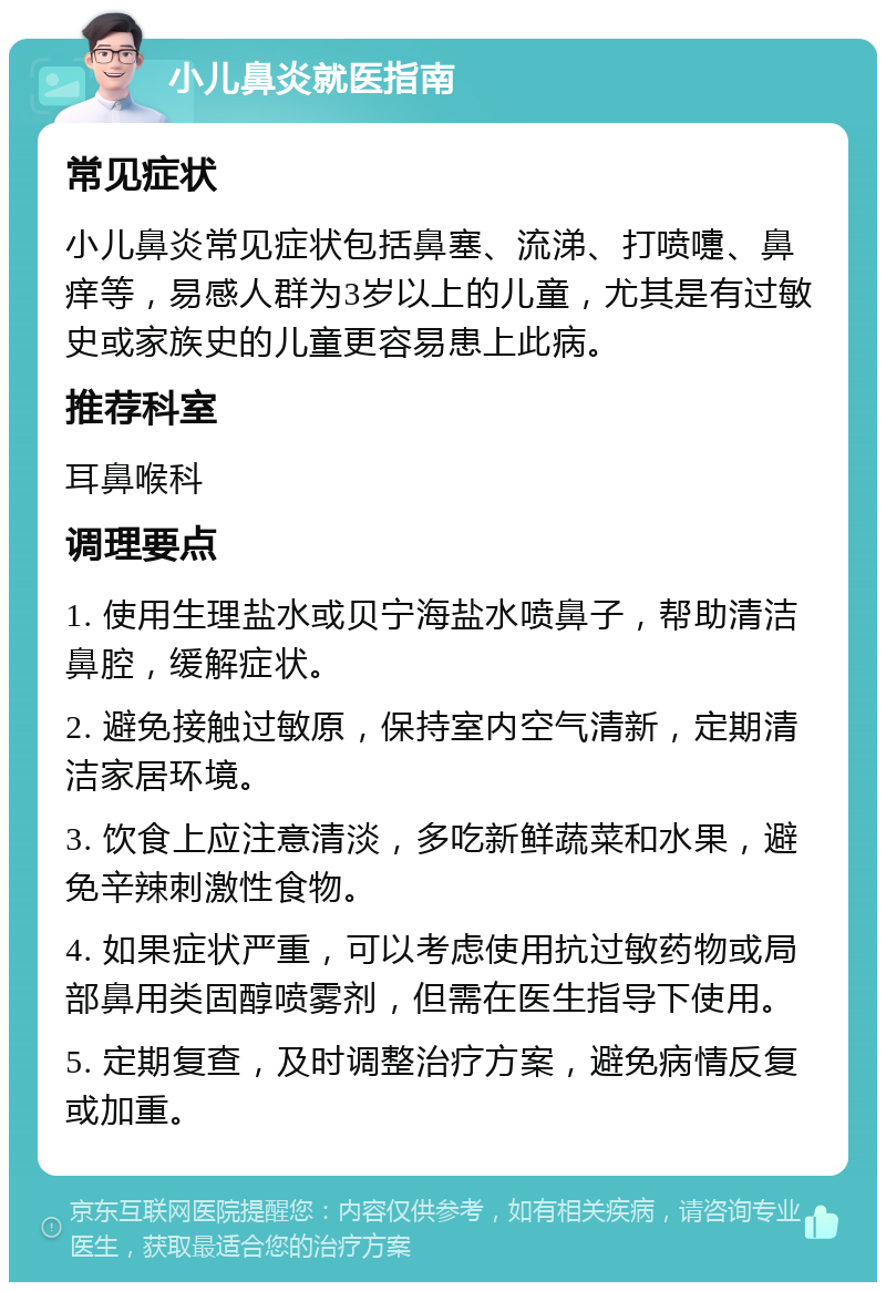 小儿鼻炎就医指南 常见症状 小儿鼻炎常见症状包括鼻塞、流涕、打喷嚏、鼻痒等，易感人群为3岁以上的儿童，尤其是有过敏史或家族史的儿童更容易患上此病。 推荐科室 耳鼻喉科 调理要点 1. 使用生理盐水或贝宁海盐水喷鼻子，帮助清洁鼻腔，缓解症状。 2. 避免接触过敏原，保持室内空气清新，定期清洁家居环境。 3. 饮食上应注意清淡，多吃新鲜蔬菜和水果，避免辛辣刺激性食物。 4. 如果症状严重，可以考虑使用抗过敏药物或局部鼻用类固醇喷雾剂，但需在医生指导下使用。 5. 定期复查，及时调整治疗方案，避免病情反复或加重。