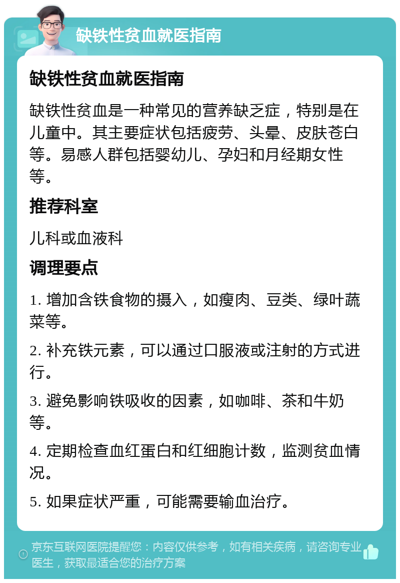 缺铁性贫血就医指南 缺铁性贫血就医指南 缺铁性贫血是一种常见的营养缺乏症，特别是在儿童中。其主要症状包括疲劳、头晕、皮肤苍白等。易感人群包括婴幼儿、孕妇和月经期女性等。 推荐科室 儿科或血液科 调理要点 1. 增加含铁食物的摄入，如瘦肉、豆类、绿叶蔬菜等。 2. 补充铁元素，可以通过口服液或注射的方式进行。 3. 避免影响铁吸收的因素，如咖啡、茶和牛奶等。 4. 定期检查血红蛋白和红细胞计数，监测贫血情况。 5. 如果症状严重，可能需要输血治疗。