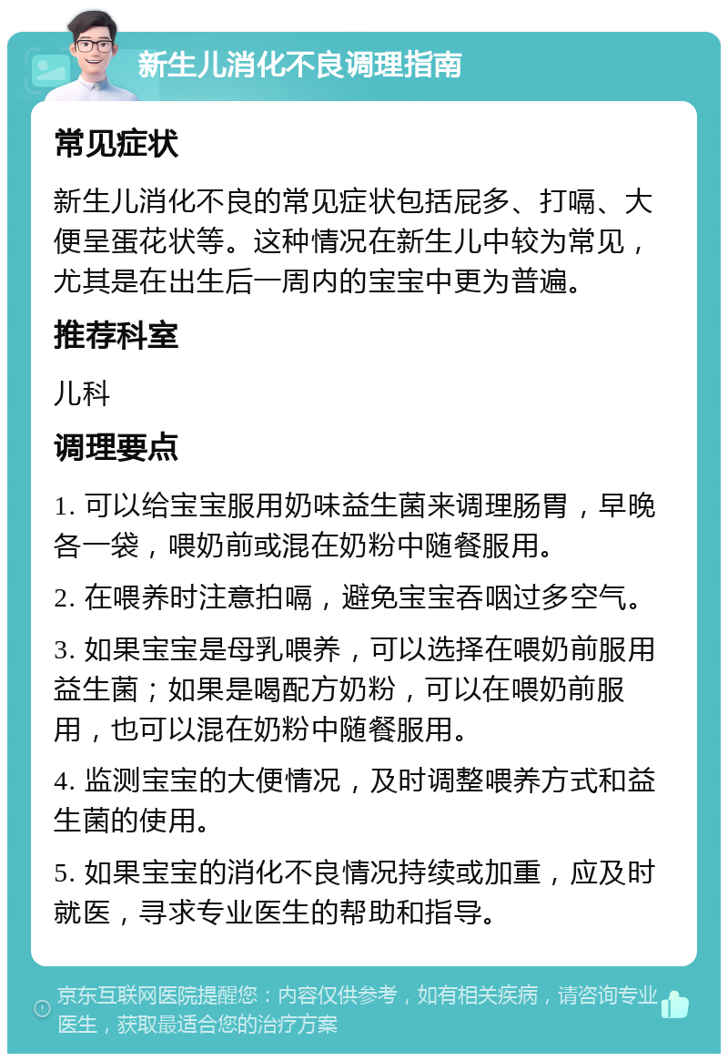 新生儿消化不良调理指南 常见症状 新生儿消化不良的常见症状包括屁多、打嗝、大便呈蛋花状等。这种情况在新生儿中较为常见，尤其是在出生后一周内的宝宝中更为普遍。 推荐科室 儿科 调理要点 1. 可以给宝宝服用奶味益生菌来调理肠胃，早晚各一袋，喂奶前或混在奶粉中随餐服用。 2. 在喂养时注意拍嗝，避免宝宝吞咽过多空气。 3. 如果宝宝是母乳喂养，可以选择在喂奶前服用益生菌；如果是喝配方奶粉，可以在喂奶前服用，也可以混在奶粉中随餐服用。 4. 监测宝宝的大便情况，及时调整喂养方式和益生菌的使用。 5. 如果宝宝的消化不良情况持续或加重，应及时就医，寻求专业医生的帮助和指导。