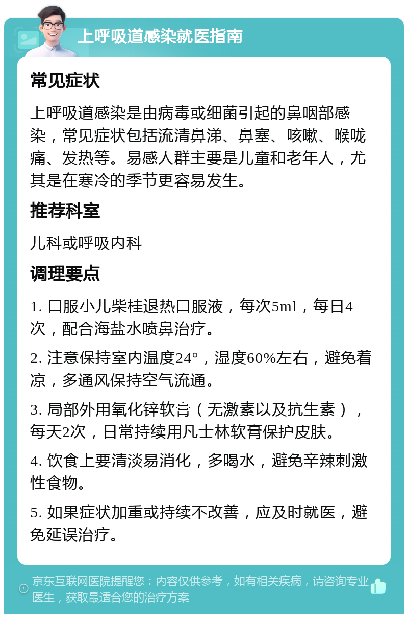 上呼吸道感染就医指南 常见症状 上呼吸道感染是由病毒或细菌引起的鼻咽部感染，常见症状包括流清鼻涕、鼻塞、咳嗽、喉咙痛、发热等。易感人群主要是儿童和老年人，尤其是在寒冷的季节更容易发生。 推荐科室 儿科或呼吸内科 调理要点 1. 口服小儿柴桂退热口服液，每次5ml，每日4次，配合海盐水喷鼻治疗。 2. 注意保持室内温度24°，湿度60%左右，避免着凉，多通风保持空气流通。 3. 局部外用氧化锌软膏（无激素以及抗生素），每天2次，日常持续用凡士林软膏保护皮肤。 4. 饮食上要清淡易消化，多喝水，避免辛辣刺激性食物。 5. 如果症状加重或持续不改善，应及时就医，避免延误治疗。