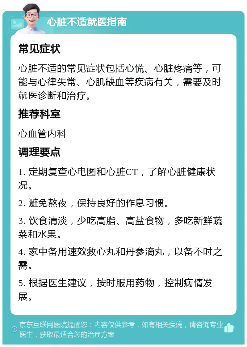 心脏不适就医指南 常见症状 心脏不适的常见症状包括心慌、心脏疼痛等，可能与心律失常、心肌缺血等疾病有关，需要及时就医诊断和治疗。 推荐科室 心血管内科 调理要点 1. 定期复查心电图和心脏CT，了解心脏健康状况。 2. 避免熬夜，保持良好的作息习惯。 3. 饮食清淡，少吃高脂、高盐食物，多吃新鲜蔬菜和水果。 4. 家中备用速效救心丸和丹参滴丸，以备不时之需。 5. 根据医生建议，按时服用药物，控制病情发展。