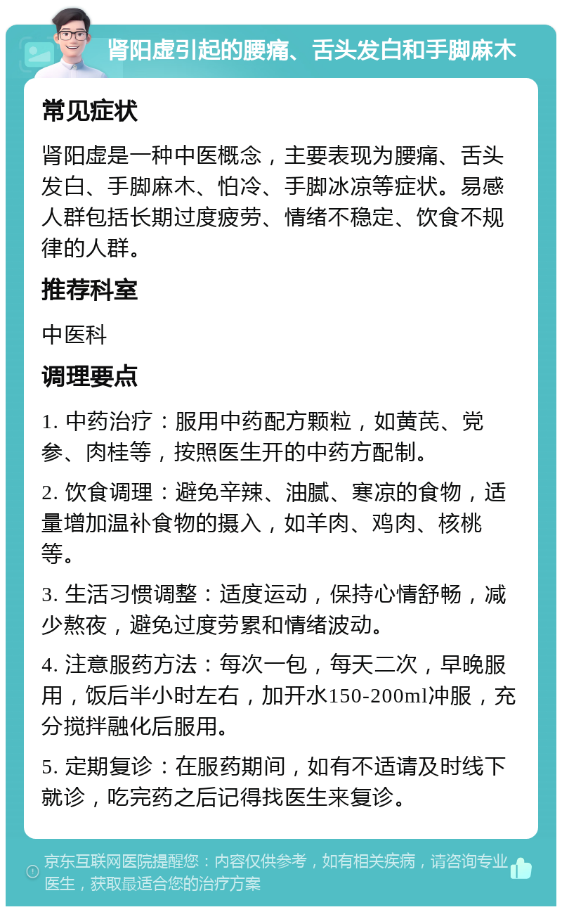 肾阳虚引起的腰痛、舌头发白和手脚麻木 常见症状 肾阳虚是一种中医概念，主要表现为腰痛、舌头发白、手脚麻木、怕冷、手脚冰凉等症状。易感人群包括长期过度疲劳、情绪不稳定、饮食不规律的人群。 推荐科室 中医科 调理要点 1. 中药治疗：服用中药配方颗粒，如黄芪、党参、肉桂等，按照医生开的中药方配制。 2. 饮食调理：避免辛辣、油腻、寒凉的食物，适量增加温补食物的摄入，如羊肉、鸡肉、核桃等。 3. 生活习惯调整：适度运动，保持心情舒畅，减少熬夜，避免过度劳累和情绪波动。 4. 注意服药方法：每次一包，每天二次，早晚服用，饭后半小时左右，加开水150-200ml冲服，充分搅拌融化后服用。 5. 定期复诊：在服药期间，如有不适请及时线下就诊，吃完药之后记得找医生来复诊。