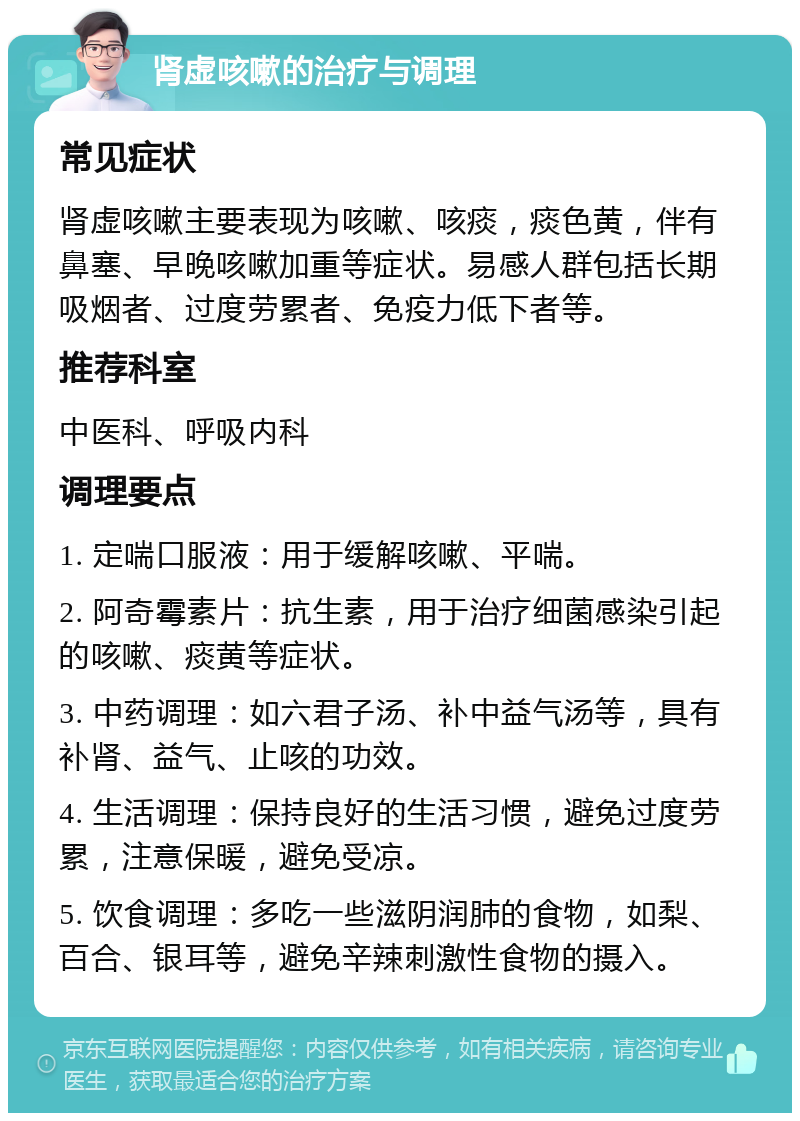 肾虚咳嗽的治疗与调理 常见症状 肾虚咳嗽主要表现为咳嗽、咳痰，痰色黄，伴有鼻塞、早晚咳嗽加重等症状。易感人群包括长期吸烟者、过度劳累者、免疫力低下者等。 推荐科室 中医科、呼吸内科 调理要点 1. 定喘口服液：用于缓解咳嗽、平喘。 2. 阿奇霉素片：抗生素，用于治疗细菌感染引起的咳嗽、痰黄等症状。 3. 中药调理：如六君子汤、补中益气汤等，具有补肾、益气、止咳的功效。 4. 生活调理：保持良好的生活习惯，避免过度劳累，注意保暖，避免受凉。 5. 饮食调理：多吃一些滋阴润肺的食物，如梨、百合、银耳等，避免辛辣刺激性食物的摄入。