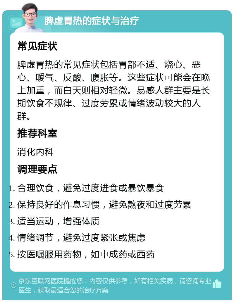 脾虚胃热的症状与治疗 常见症状 脾虚胃热的常见症状包括胃部不适、烧心、恶心、嗳气、反酸、腹胀等。这些症状可能会在晚上加重，而白天则相对轻微。易感人群主要是长期饮食不规律、过度劳累或情绪波动较大的人群。 推荐科室 消化内科 调理要点 合理饮食，避免过度进食或暴饮暴食 保持良好的作息习惯，避免熬夜和过度劳累 适当运动，增强体质 情绪调节，避免过度紧张或焦虑 按医嘱服用药物，如中成药或西药