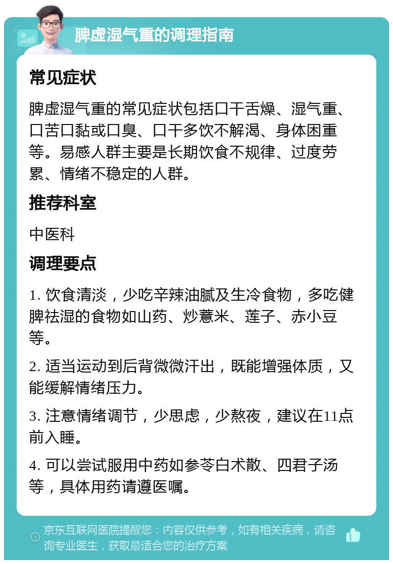 脾虚湿气重的调理指南 常见症状 脾虚湿气重的常见症状包括口干舌燥、湿气重、口苦口黏或口臭、口干多饮不解渴、身体困重等。易感人群主要是长期饮食不规律、过度劳累、情绪不稳定的人群。 推荐科室 中医科 调理要点 1. 饮食清淡，少吃辛辣油腻及生冷食物，多吃健脾祛湿的食物如山药、炒薏米、莲子、赤小豆等。 2. 适当运动到后背微微汗出，既能增强体质，又能缓解情绪压力。 3. 注意情绪调节，少思虑，少熬夜，建议在11点前入睡。 4. 可以尝试服用中药如参苓白术散、四君子汤等，具体用药请遵医嘱。