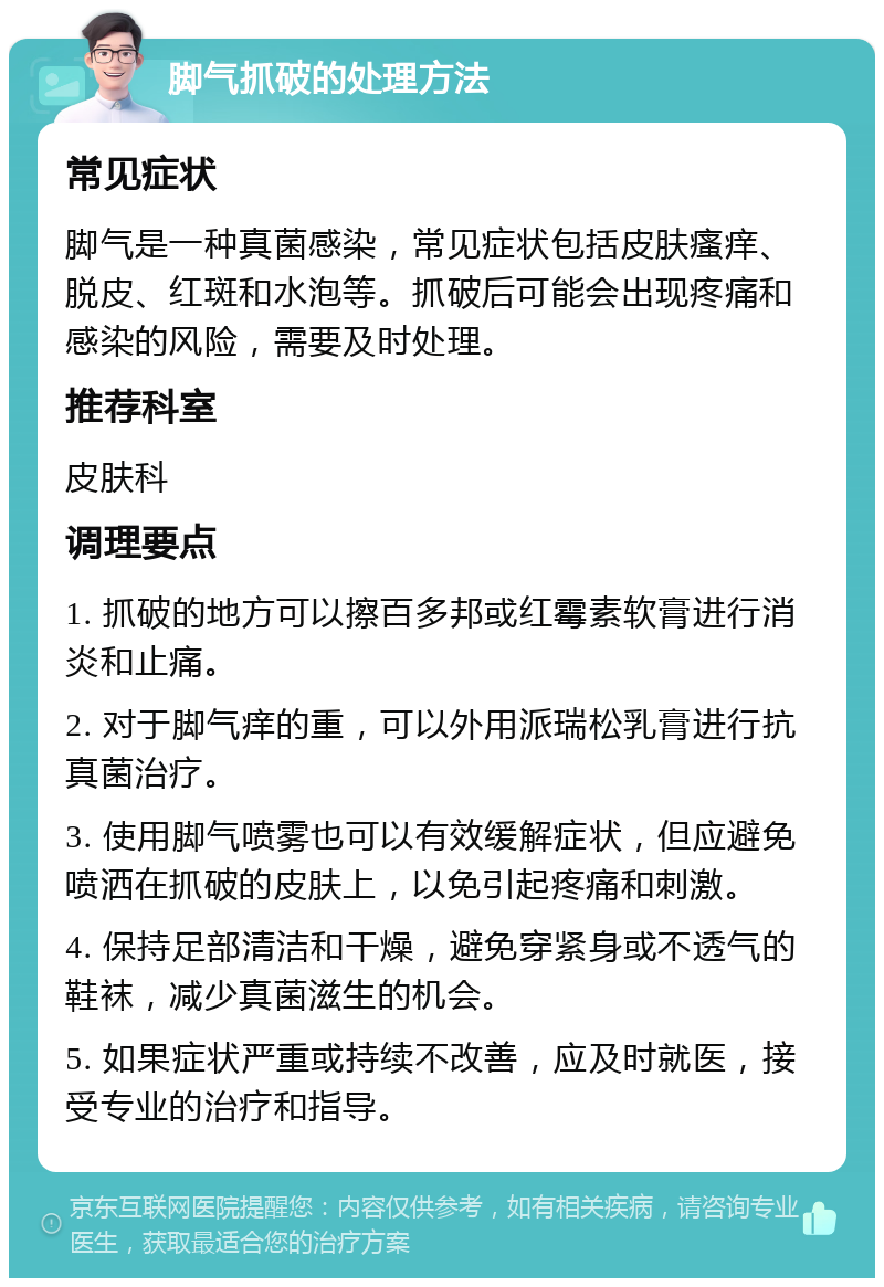 脚气抓破的处理方法 常见症状 脚气是一种真菌感染，常见症状包括皮肤瘙痒、脱皮、红斑和水泡等。抓破后可能会出现疼痛和感染的风险，需要及时处理。 推荐科室 皮肤科 调理要点 1. 抓破的地方可以擦百多邦或红霉素软膏进行消炎和止痛。 2. 对于脚气痒的重，可以外用派瑞松乳膏进行抗真菌治疗。 3. 使用脚气喷雾也可以有效缓解症状，但应避免喷洒在抓破的皮肤上，以免引起疼痛和刺激。 4. 保持足部清洁和干燥，避免穿紧身或不透气的鞋袜，减少真菌滋生的机会。 5. 如果症状严重或持续不改善，应及时就医，接受专业的治疗和指导。