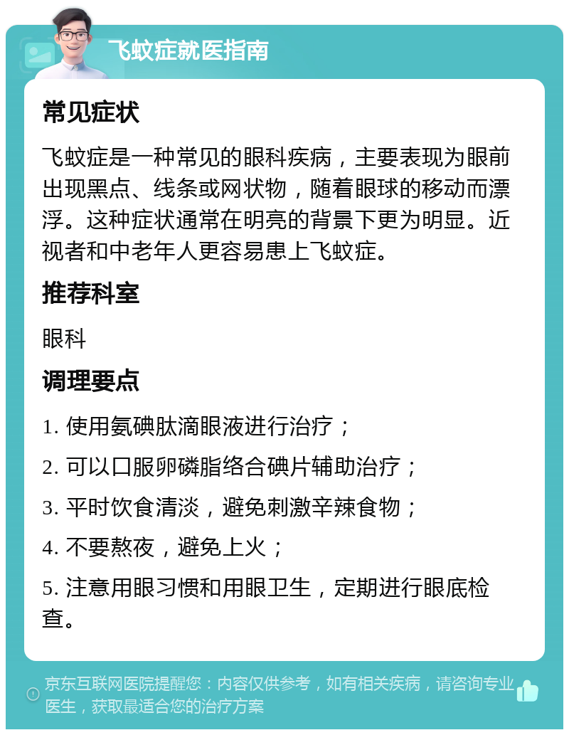 飞蚊症就医指南 常见症状 飞蚊症是一种常见的眼科疾病，主要表现为眼前出现黑点、线条或网状物，随着眼球的移动而漂浮。这种症状通常在明亮的背景下更为明显。近视者和中老年人更容易患上飞蚊症。 推荐科室 眼科 调理要点 1. 使用氨碘肽滴眼液进行治疗； 2. 可以口服卵磷脂络合碘片辅助治疗； 3. 平时饮食清淡，避免刺激辛辣食物； 4. 不要熬夜，避免上火； 5. 注意用眼习惯和用眼卫生，定期进行眼底检查。