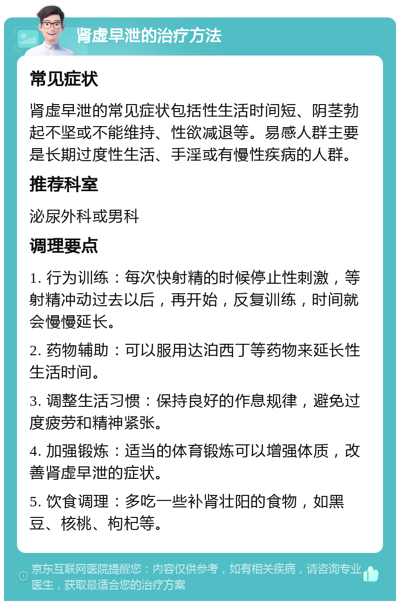 肾虚早泄的治疗方法 常见症状 肾虚早泄的常见症状包括性生活时间短、阴茎勃起不坚或不能维持、性欲减退等。易感人群主要是长期过度性生活、手淫或有慢性疾病的人群。 推荐科室 泌尿外科或男科 调理要点 1. 行为训练：每次快射精的时候停止性刺激，等射精冲动过去以后，再开始，反复训练，时间就会慢慢延长。 2. 药物辅助：可以服用达泊西丁等药物来延长性生活时间。 3. 调整生活习惯：保持良好的作息规律，避免过度疲劳和精神紧张。 4. 加强锻炼：适当的体育锻炼可以增强体质，改善肾虚早泄的症状。 5. 饮食调理：多吃一些补肾壮阳的食物，如黑豆、核桃、枸杞等。