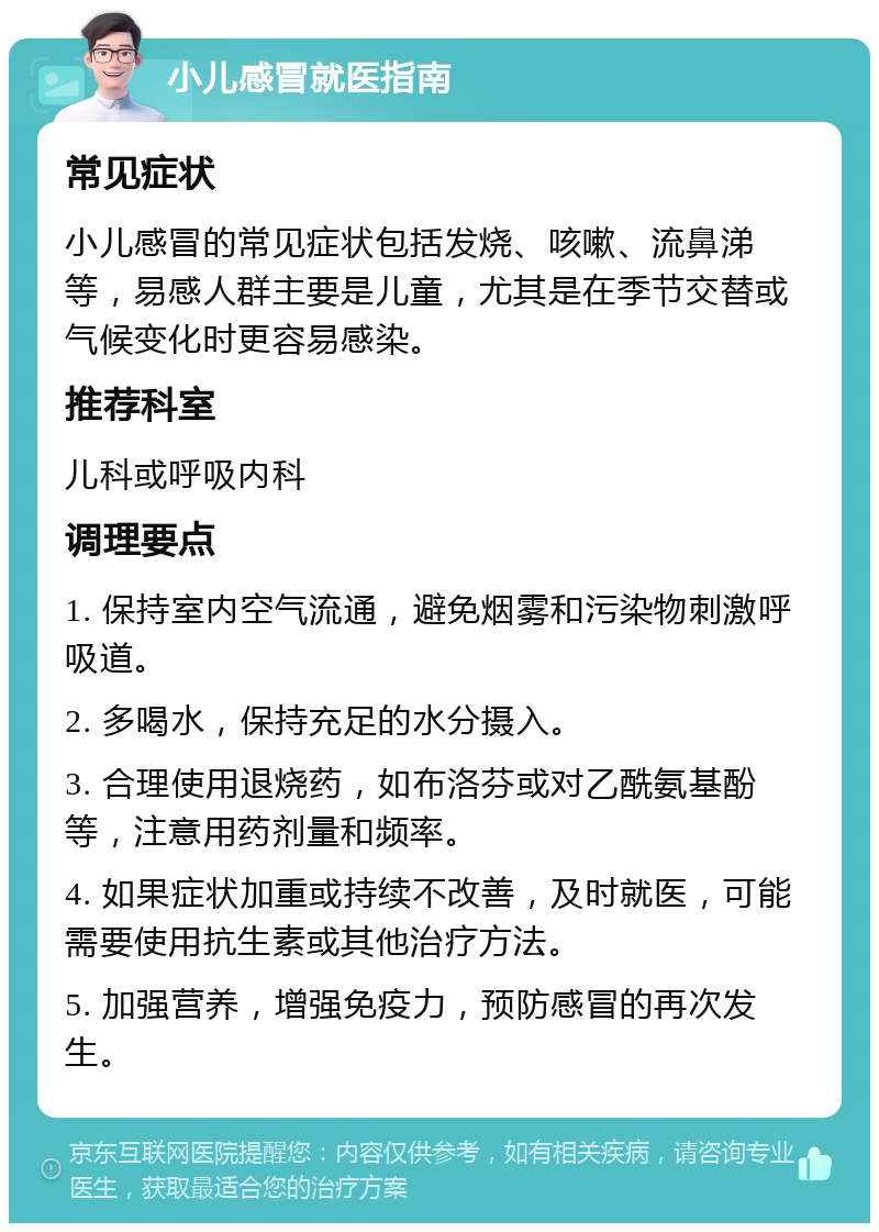 小儿感冒就医指南 常见症状 小儿感冒的常见症状包括发烧、咳嗽、流鼻涕等，易感人群主要是儿童，尤其是在季节交替或气候变化时更容易感染。 推荐科室 儿科或呼吸内科 调理要点 1. 保持室内空气流通，避免烟雾和污染物刺激呼吸道。 2. 多喝水，保持充足的水分摄入。 3. 合理使用退烧药，如布洛芬或对乙酰氨基酚等，注意用药剂量和频率。 4. 如果症状加重或持续不改善，及时就医，可能需要使用抗生素或其他治疗方法。 5. 加强营养，增强免疫力，预防感冒的再次发生。