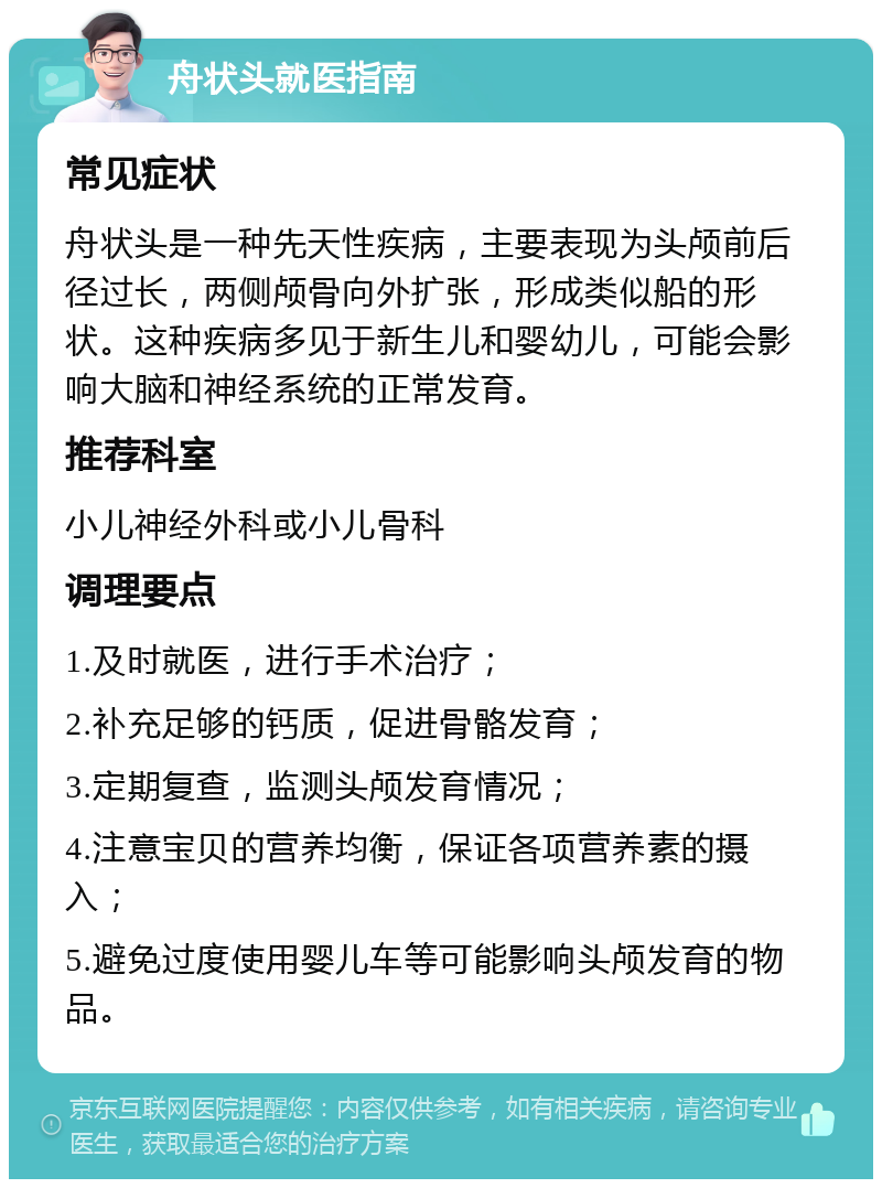 舟状头就医指南 常见症状 舟状头是一种先天性疾病，主要表现为头颅前后径过长，两侧颅骨向外扩张，形成类似船的形状。这种疾病多见于新生儿和婴幼儿，可能会影响大脑和神经系统的正常发育。 推荐科室 小儿神经外科或小儿骨科 调理要点 1.及时就医，进行手术治疗； 2.补充足够的钙质，促进骨骼发育； 3.定期复查，监测头颅发育情况； 4.注意宝贝的营养均衡，保证各项营养素的摄入； 5.避免过度使用婴儿车等可能影响头颅发育的物品。