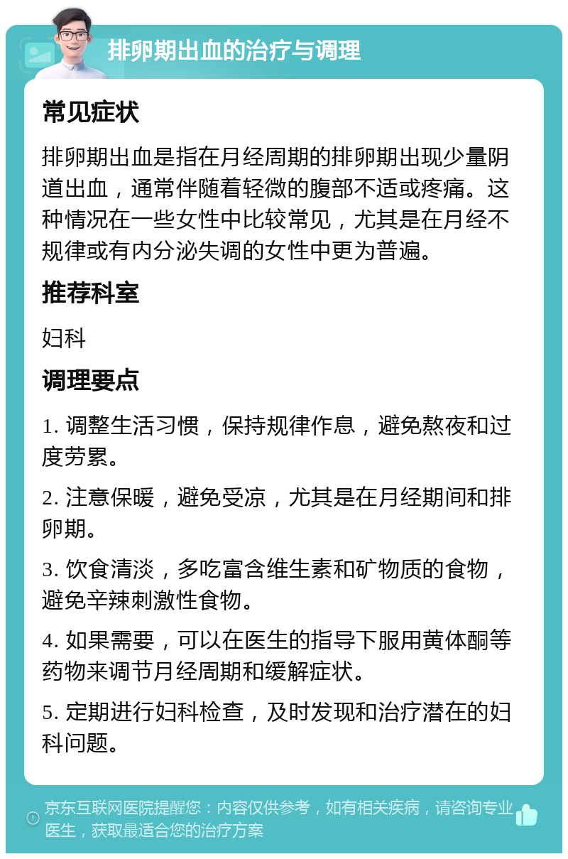 排卵期出血的治疗与调理 常见症状 排卵期出血是指在月经周期的排卵期出现少量阴道出血，通常伴随着轻微的腹部不适或疼痛。这种情况在一些女性中比较常见，尤其是在月经不规律或有内分泌失调的女性中更为普遍。 推荐科室 妇科 调理要点 1. 调整生活习惯，保持规律作息，避免熬夜和过度劳累。 2. 注意保暖，避免受凉，尤其是在月经期间和排卵期。 3. 饮食清淡，多吃富含维生素和矿物质的食物，避免辛辣刺激性食物。 4. 如果需要，可以在医生的指导下服用黄体酮等药物来调节月经周期和缓解症状。 5. 定期进行妇科检查，及时发现和治疗潜在的妇科问题。