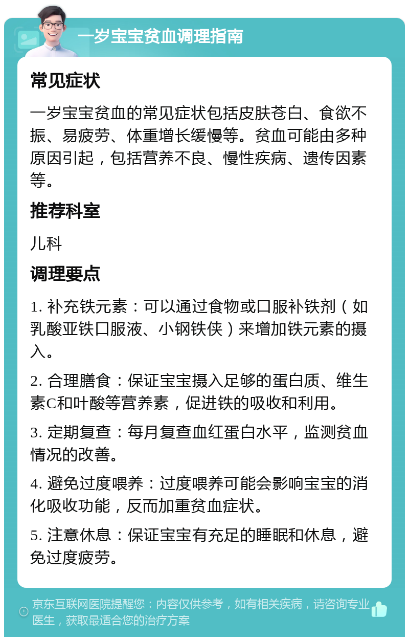 一岁宝宝贫血调理指南 常见症状 一岁宝宝贫血的常见症状包括皮肤苍白、食欲不振、易疲劳、体重增长缓慢等。贫血可能由多种原因引起，包括营养不良、慢性疾病、遗传因素等。 推荐科室 儿科 调理要点 1. 补充铁元素：可以通过食物或口服补铁剂（如乳酸亚铁口服液、小钢铁侠）来增加铁元素的摄入。 2. 合理膳食：保证宝宝摄入足够的蛋白质、维生素C和叶酸等营养素，促进铁的吸收和利用。 3. 定期复查：每月复查血红蛋白水平，监测贫血情况的改善。 4. 避免过度喂养：过度喂养可能会影响宝宝的消化吸收功能，反而加重贫血症状。 5. 注意休息：保证宝宝有充足的睡眠和休息，避免过度疲劳。