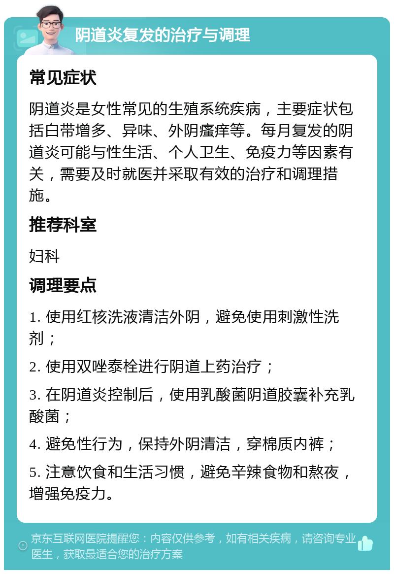 阴道炎复发的治疗与调理 常见症状 阴道炎是女性常见的生殖系统疾病，主要症状包括白带增多、异味、外阴瘙痒等。每月复发的阴道炎可能与性生活、个人卫生、免疫力等因素有关，需要及时就医并采取有效的治疗和调理措施。 推荐科室 妇科 调理要点 1. 使用红核洗液清洁外阴，避免使用刺激性洗剂； 2. 使用双唑泰栓进行阴道上药治疗； 3. 在阴道炎控制后，使用乳酸菌阴道胶囊补充乳酸菌； 4. 避免性行为，保持外阴清洁，穿棉质内裤； 5. 注意饮食和生活习惯，避免辛辣食物和熬夜，增强免疫力。