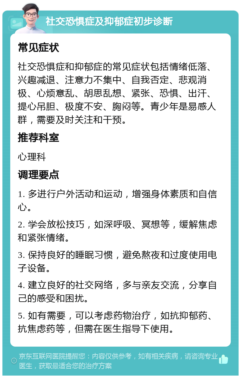 社交恐惧症及抑郁症初步诊断 常见症状 社交恐惧症和抑郁症的常见症状包括情绪低落、兴趣减退、注意力不集中、自我否定、悲观消极、心烦意乱、胡思乱想、紧张、恐惧、出汗、提心吊胆、极度不安、胸闷等。青少年是易感人群，需要及时关注和干预。 推荐科室 心理科 调理要点 1. 多进行户外活动和运动，增强身体素质和自信心。 2. 学会放松技巧，如深呼吸、冥想等，缓解焦虑和紧张情绪。 3. 保持良好的睡眠习惯，避免熬夜和过度使用电子设备。 4. 建立良好的社交网络，多与亲友交流，分享自己的感受和困扰。 5. 如有需要，可以考虑药物治疗，如抗抑郁药、抗焦虑药等，但需在医生指导下使用。