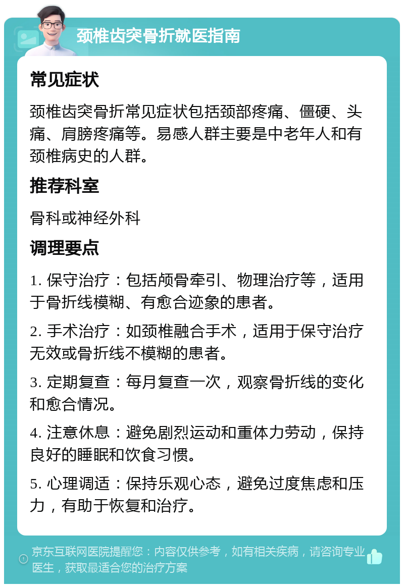 颈椎齿突骨折就医指南 常见症状 颈椎齿突骨折常见症状包括颈部疼痛、僵硬、头痛、肩膀疼痛等。易感人群主要是中老年人和有颈椎病史的人群。 推荐科室 骨科或神经外科 调理要点 1. 保守治疗：包括颅骨牵引、物理治疗等，适用于骨折线模糊、有愈合迹象的患者。 2. 手术治疗：如颈椎融合手术，适用于保守治疗无效或骨折线不模糊的患者。 3. 定期复查：每月复查一次，观察骨折线的变化和愈合情况。 4. 注意休息：避免剧烈运动和重体力劳动，保持良好的睡眠和饮食习惯。 5. 心理调适：保持乐观心态，避免过度焦虑和压力，有助于恢复和治疗。