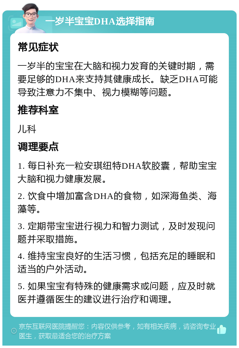 一岁半宝宝DHA选择指南 常见症状 一岁半的宝宝在大脑和视力发育的关键时期，需要足够的DHA来支持其健康成长。缺乏DHA可能导致注意力不集中、视力模糊等问题。 推荐科室 儿科 调理要点 1. 每日补充一粒安琪纽特DHA软胶囊，帮助宝宝大脑和视力健康发展。 2. 饮食中增加富含DHA的食物，如深海鱼类、海藻等。 3. 定期带宝宝进行视力和智力测试，及时发现问题并采取措施。 4. 维持宝宝良好的生活习惯，包括充足的睡眠和适当的户外活动。 5. 如果宝宝有特殊的健康需求或问题，应及时就医并遵循医生的建议进行治疗和调理。