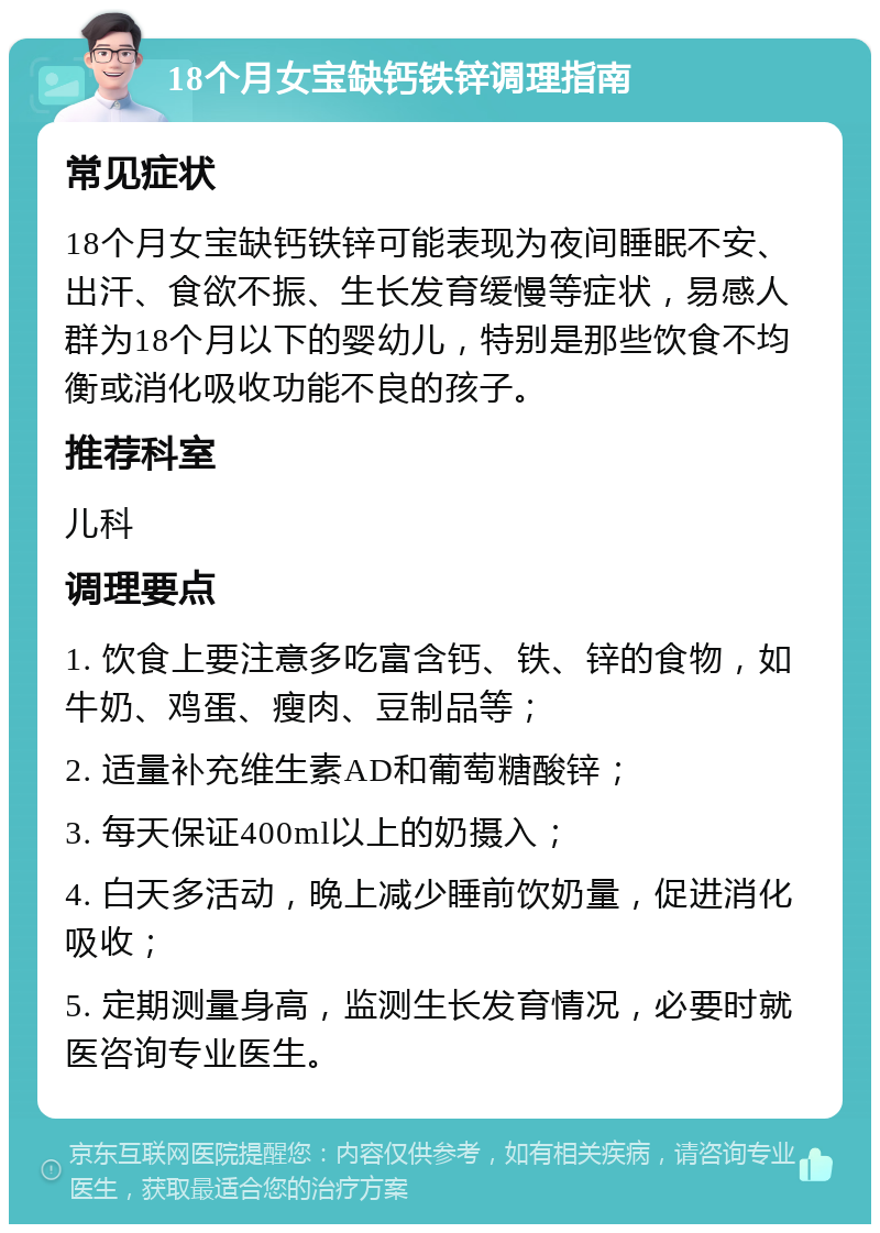 18个月女宝缺钙铁锌调理指南 常见症状 18个月女宝缺钙铁锌可能表现为夜间睡眠不安、出汗、食欲不振、生长发育缓慢等症状，易感人群为18个月以下的婴幼儿，特别是那些饮食不均衡或消化吸收功能不良的孩子。 推荐科室 儿科 调理要点 1. 饮食上要注意多吃富含钙、铁、锌的食物，如牛奶、鸡蛋、瘦肉、豆制品等； 2. 适量补充维生素AD和葡萄糖酸锌； 3. 每天保证400ml以上的奶摄入； 4. 白天多活动，晚上减少睡前饮奶量，促进消化吸收； 5. 定期测量身高，监测生长发育情况，必要时就医咨询专业医生。