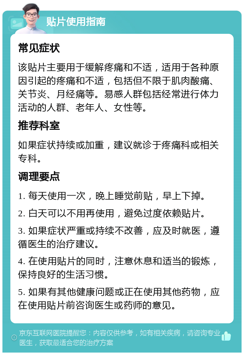 贴片使用指南 常见症状 该贴片主要用于缓解疼痛和不适，适用于各种原因引起的疼痛和不适，包括但不限于肌肉酸痛、关节炎、月经痛等。易感人群包括经常进行体力活动的人群、老年人、女性等。 推荐科室 如果症状持续或加重，建议就诊于疼痛科或相关专科。 调理要点 1. 每天使用一次，晚上睡觉前贴，早上下掉。 2. 白天可以不用再使用，避免过度依赖贴片。 3. 如果症状严重或持续不改善，应及时就医，遵循医生的治疗建议。 4. 在使用贴片的同时，注意休息和适当的锻炼，保持良好的生活习惯。 5. 如果有其他健康问题或正在使用其他药物，应在使用贴片前咨询医生或药师的意见。