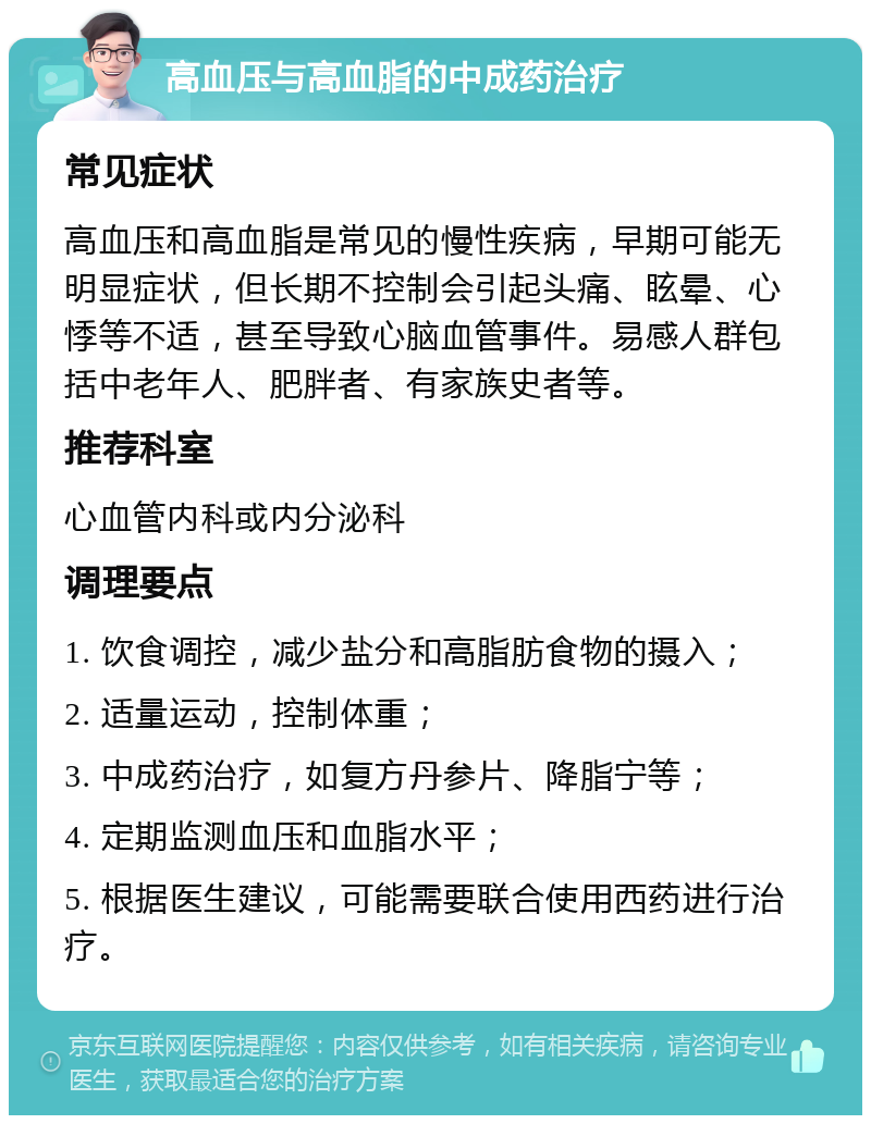 高血压与高血脂的中成药治疗 常见症状 高血压和高血脂是常见的慢性疾病，早期可能无明显症状，但长期不控制会引起头痛、眩晕、心悸等不适，甚至导致心脑血管事件。易感人群包括中老年人、肥胖者、有家族史者等。 推荐科室 心血管内科或内分泌科 调理要点 1. 饮食调控，减少盐分和高脂肪食物的摄入； 2. 适量运动，控制体重； 3. 中成药治疗，如复方丹参片、降脂宁等； 4. 定期监测血压和血脂水平； 5. 根据医生建议，可能需要联合使用西药进行治疗。