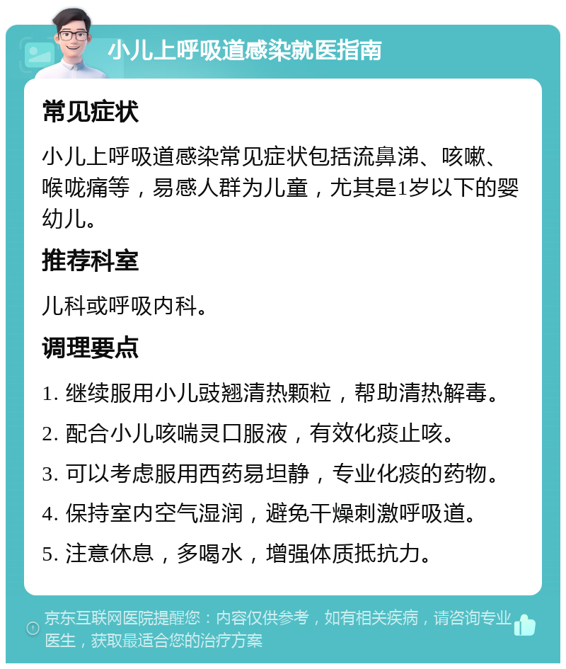 小儿上呼吸道感染就医指南 常见症状 小儿上呼吸道感染常见症状包括流鼻涕、咳嗽、喉咙痛等，易感人群为儿童，尤其是1岁以下的婴幼儿。 推荐科室 儿科或呼吸内科。 调理要点 1. 继续服用小儿豉翘清热颗粒，帮助清热解毒。 2. 配合小儿咳喘灵口服液，有效化痰止咳。 3. 可以考虑服用西药易坦静，专业化痰的药物。 4. 保持室内空气湿润，避免干燥刺激呼吸道。 5. 注意休息，多喝水，增强体质抵抗力。