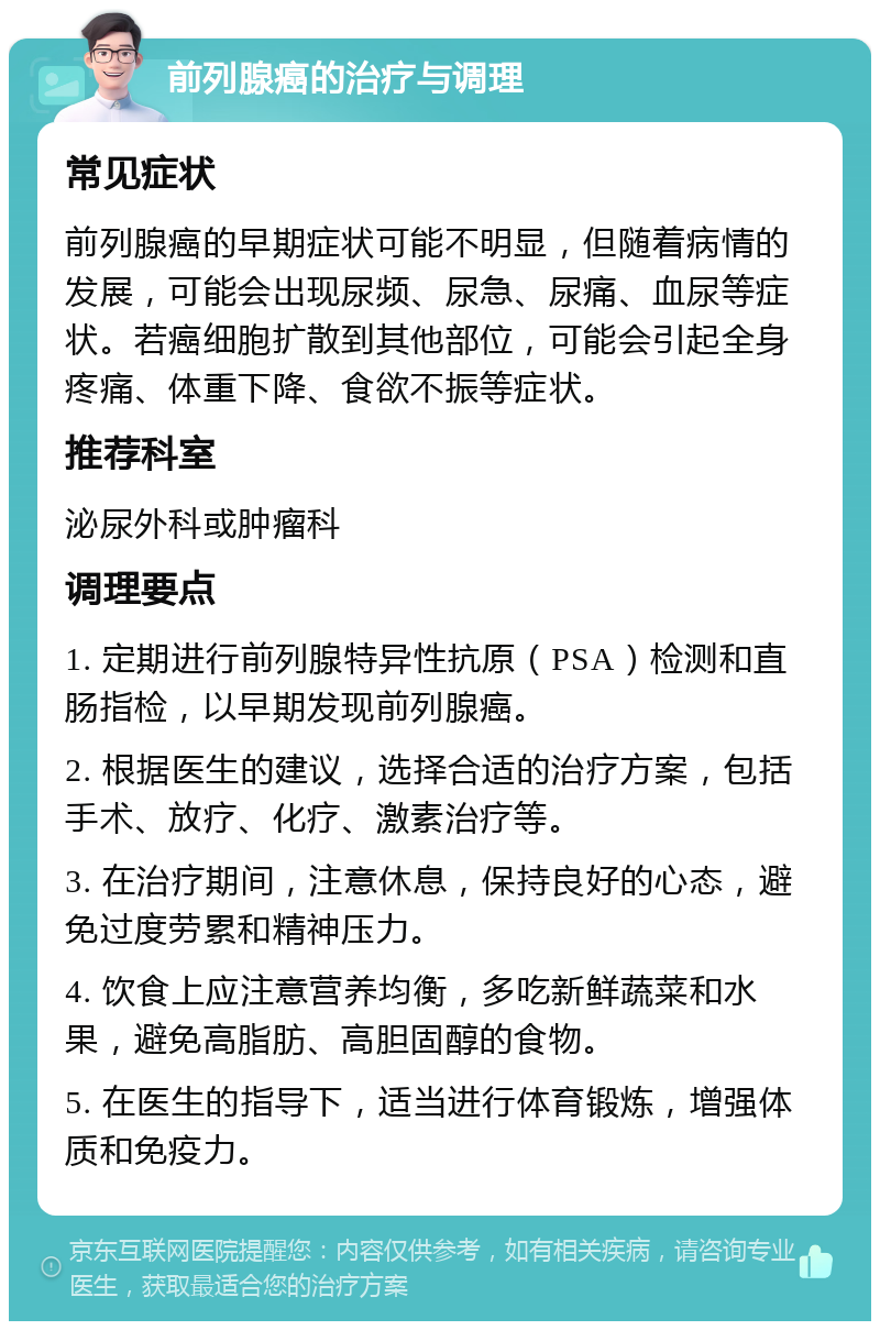 前列腺癌的治疗与调理 常见症状 前列腺癌的早期症状可能不明显，但随着病情的发展，可能会出现尿频、尿急、尿痛、血尿等症状。若癌细胞扩散到其他部位，可能会引起全身疼痛、体重下降、食欲不振等症状。 推荐科室 泌尿外科或肿瘤科 调理要点 1. 定期进行前列腺特异性抗原（PSA）检测和直肠指检，以早期发现前列腺癌。 2. 根据医生的建议，选择合适的治疗方案，包括手术、放疗、化疗、激素治疗等。 3. 在治疗期间，注意休息，保持良好的心态，避免过度劳累和精神压力。 4. 饮食上应注意营养均衡，多吃新鲜蔬菜和水果，避免高脂肪、高胆固醇的食物。 5. 在医生的指导下，适当进行体育锻炼，增强体质和免疫力。