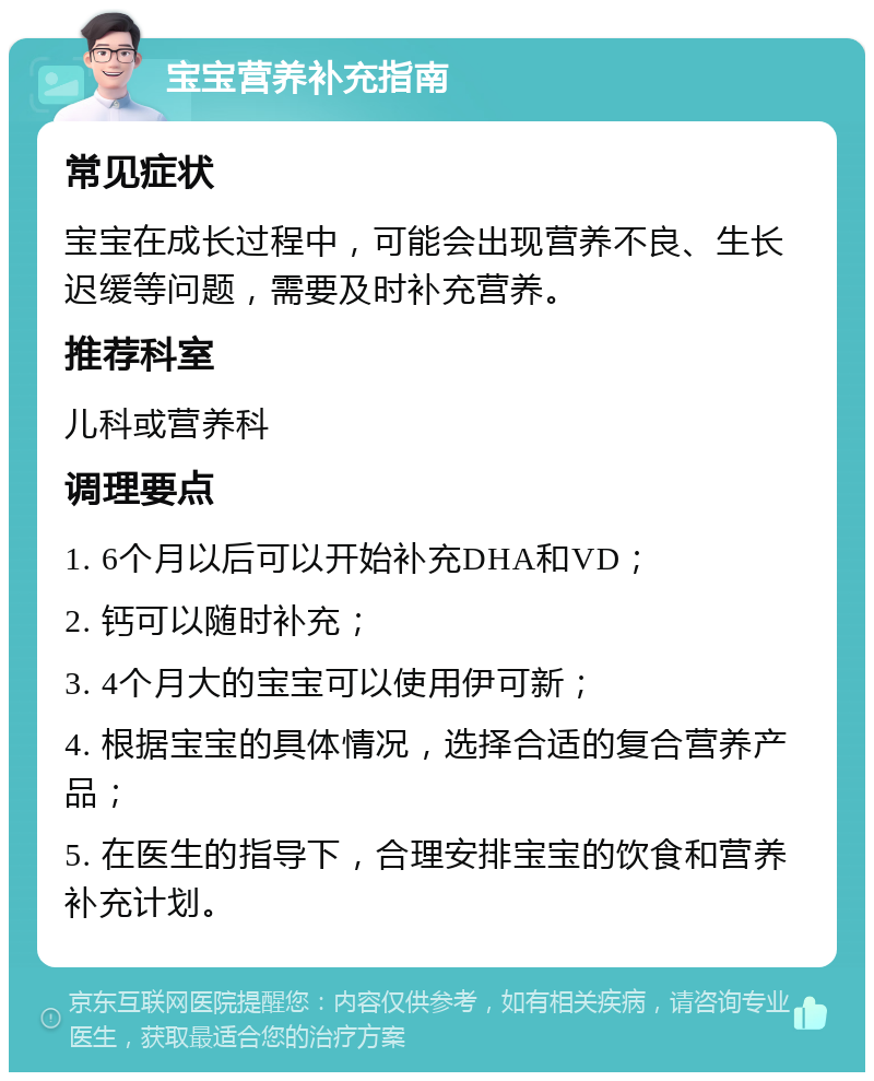 宝宝营养补充指南 常见症状 宝宝在成长过程中，可能会出现营养不良、生长迟缓等问题，需要及时补充营养。 推荐科室 儿科或营养科 调理要点 1. 6个月以后可以开始补充DHA和VD； 2. 钙可以随时补充； 3. 4个月大的宝宝可以使用伊可新； 4. 根据宝宝的具体情况，选择合适的复合营养产品； 5. 在医生的指导下，合理安排宝宝的饮食和营养补充计划。