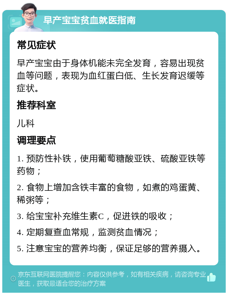 早产宝宝贫血就医指南 常见症状 早产宝宝由于身体机能未完全发育，容易出现贫血等问题，表现为血红蛋白低、生长发育迟缓等症状。 推荐科室 儿科 调理要点 1. 预防性补铁，使用葡萄糖酸亚铁、硫酸亚铁等药物； 2. 食物上增加含铁丰富的食物，如煮的鸡蛋黄、稀粥等； 3. 给宝宝补充维生素C，促进铁的吸收； 4. 定期复查血常规，监测贫血情况； 5. 注意宝宝的营养均衡，保证足够的营养摄入。