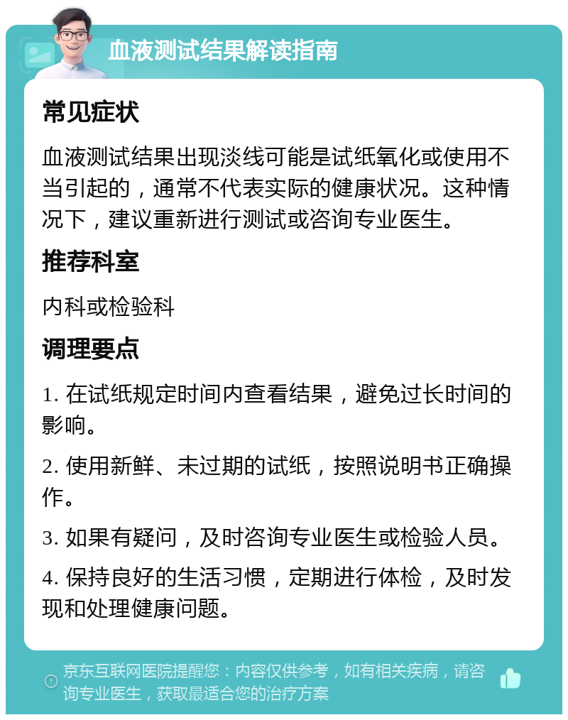 血液测试结果解读指南 常见症状 血液测试结果出现淡线可能是试纸氧化或使用不当引起的，通常不代表实际的健康状况。这种情况下，建议重新进行测试或咨询专业医生。 推荐科室 内科或检验科 调理要点 1. 在试纸规定时间内查看结果，避免过长时间的影响。 2. 使用新鲜、未过期的试纸，按照说明书正确操作。 3. 如果有疑问，及时咨询专业医生或检验人员。 4. 保持良好的生活习惯，定期进行体检，及时发现和处理健康问题。