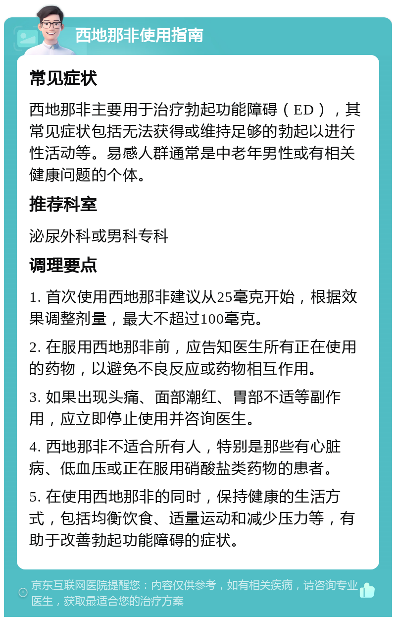 西地那非使用指南 常见症状 西地那非主要用于治疗勃起功能障碍（ED），其常见症状包括无法获得或维持足够的勃起以进行性活动等。易感人群通常是中老年男性或有相关健康问题的个体。 推荐科室 泌尿外科或男科专科 调理要点 1. 首次使用西地那非建议从25毫克开始，根据效果调整剂量，最大不超过100毫克。 2. 在服用西地那非前，应告知医生所有正在使用的药物，以避免不良反应或药物相互作用。 3. 如果出现头痛、面部潮红、胃部不适等副作用，应立即停止使用并咨询医生。 4. 西地那非不适合所有人，特别是那些有心脏病、低血压或正在服用硝酸盐类药物的患者。 5. 在使用西地那非的同时，保持健康的生活方式，包括均衡饮食、适量运动和减少压力等，有助于改善勃起功能障碍的症状。