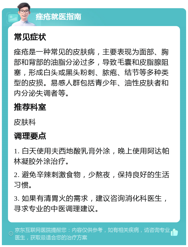 痤疮就医指南 常见症状 痤疮是一种常见的皮肤病，主要表现为面部、胸部和背部的油脂分泌过多，导致毛囊和皮脂腺阻塞，形成白头或黑头粉刺、脓疱、结节等多种类型的皮损。易感人群包括青少年、油性皮肤者和内分泌失调者等。 推荐科室 皮肤科 调理要点 1. 白天使用夫西地酸乳膏外涂，晚上使用阿达帕林凝胶外涂治疗。 2. 避免辛辣刺激食物，少熬夜，保持良好的生活习惯。 3. 如果有清胃火的需求，建议咨询消化科医生，寻求专业的中医调理建议。