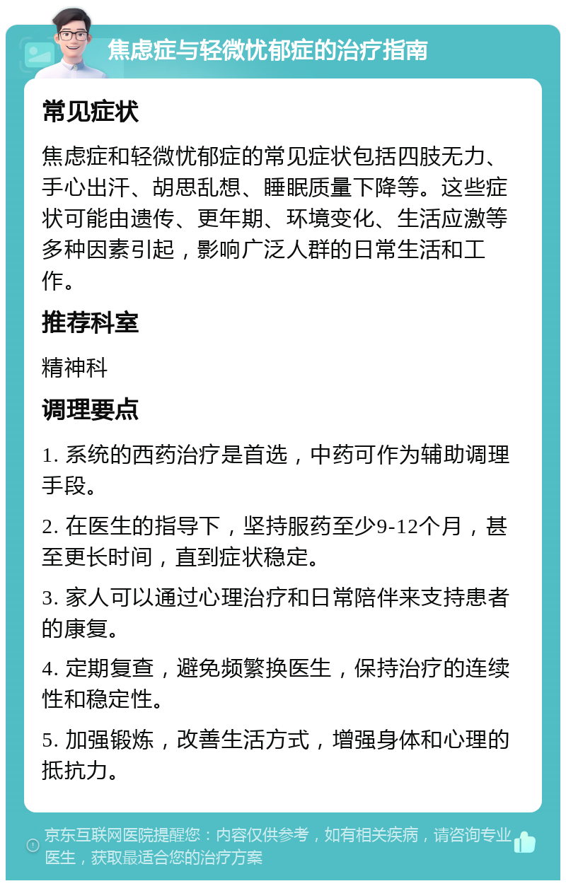 焦虑症与轻微忧郁症的治疗指南 常见症状 焦虑症和轻微忧郁症的常见症状包括四肢无力、手心出汗、胡思乱想、睡眠质量下降等。这些症状可能由遗传、更年期、环境变化、生活应激等多种因素引起，影响广泛人群的日常生活和工作。 推荐科室 精神科 调理要点 1. 系统的西药治疗是首选，中药可作为辅助调理手段。 2. 在医生的指导下，坚持服药至少9-12个月，甚至更长时间，直到症状稳定。 3. 家人可以通过心理治疗和日常陪伴来支持患者的康复。 4. 定期复查，避免频繁换医生，保持治疗的连续性和稳定性。 5. 加强锻炼，改善生活方式，增强身体和心理的抵抗力。