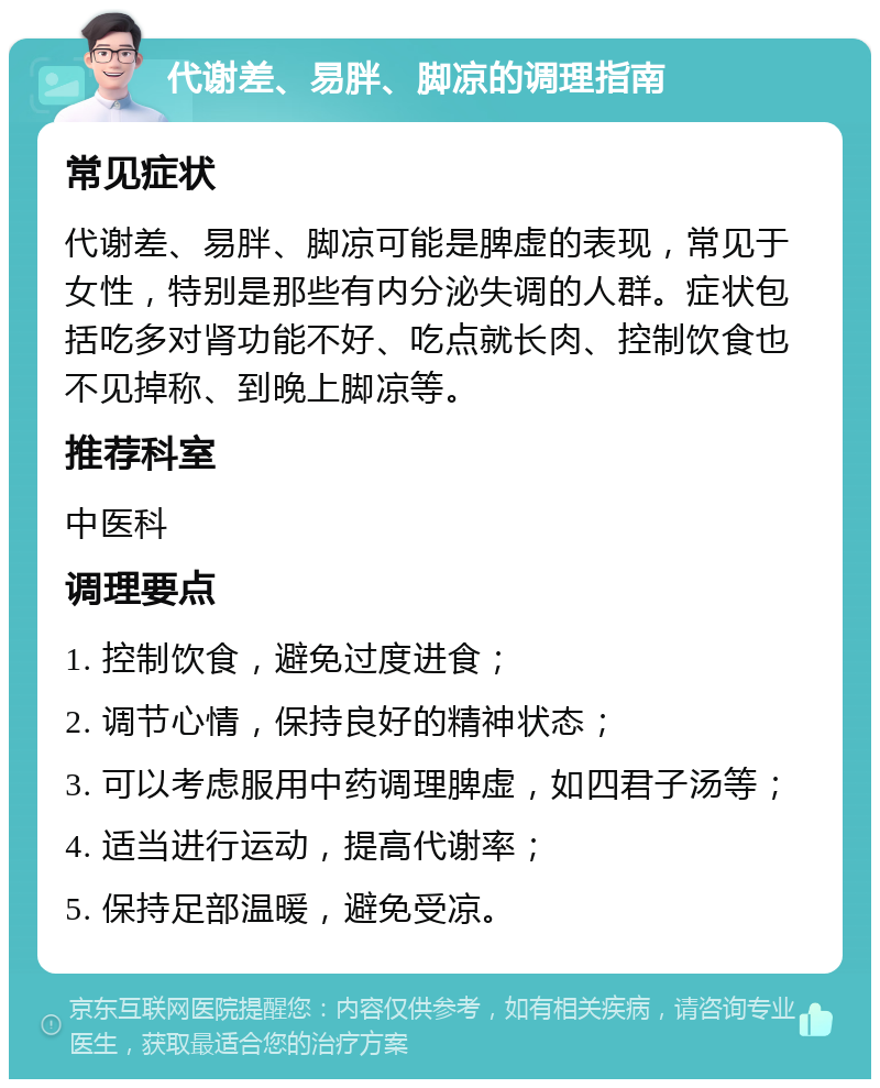 代谢差、易胖、脚凉的调理指南 常见症状 代谢差、易胖、脚凉可能是脾虚的表现，常见于女性，特别是那些有内分泌失调的人群。症状包括吃多对肾功能不好、吃点就长肉、控制饮食也不见掉称、到晚上脚凉等。 推荐科室 中医科 调理要点 1. 控制饮食，避免过度进食； 2. 调节心情，保持良好的精神状态； 3. 可以考虑服用中药调理脾虚，如四君子汤等； 4. 适当进行运动，提高代谢率； 5. 保持足部温暖，避免受凉。