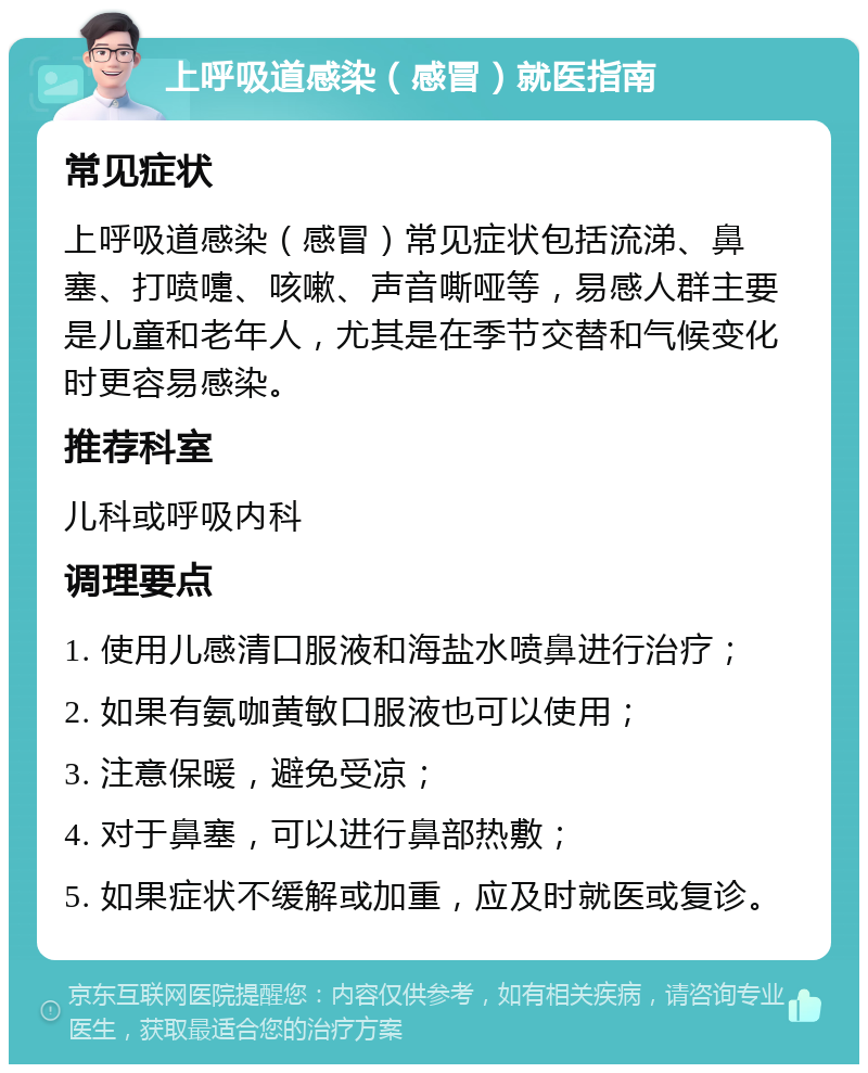 上呼吸道感染（感冒）就医指南 常见症状 上呼吸道感染（感冒）常见症状包括流涕、鼻塞、打喷嚏、咳嗽、声音嘶哑等，易感人群主要是儿童和老年人，尤其是在季节交替和气候变化时更容易感染。 推荐科室 儿科或呼吸内科 调理要点 1. 使用儿感清口服液和海盐水喷鼻进行治疗； 2. 如果有氨咖黄敏口服液也可以使用； 3. 注意保暖，避免受凉； 4. 对于鼻塞，可以进行鼻部热敷； 5. 如果症状不缓解或加重，应及时就医或复诊。