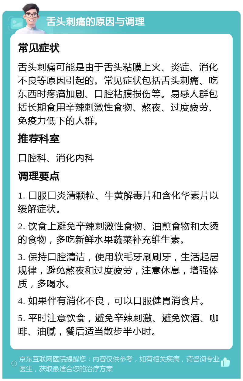 舌头刺痛的原因与调理 常见症状 舌头刺痛可能是由于舌头粘膜上火、炎症、消化不良等原因引起的。常见症状包括舌头刺痛、吃东西时疼痛加剧、口腔粘膜损伤等。易感人群包括长期食用辛辣刺激性食物、熬夜、过度疲劳、免疫力低下的人群。 推荐科室 口腔科、消化内科 调理要点 1. 口服口炎清颗粒、牛黄解毒片和含化华素片以缓解症状。 2. 饮食上避免辛辣刺激性食物、油煎食物和太烫的食物，多吃新鲜水果蔬菜补充维生素。 3. 保持口腔清洁，使用软毛牙刷刷牙，生活起居规律，避免熬夜和过度疲劳，注意休息，增强体质，多喝水。 4. 如果伴有消化不良，可以口服健胃消食片。 5. 平时注意饮食，避免辛辣刺激、避免饮酒、咖啡、油腻，餐后适当散步半小时。