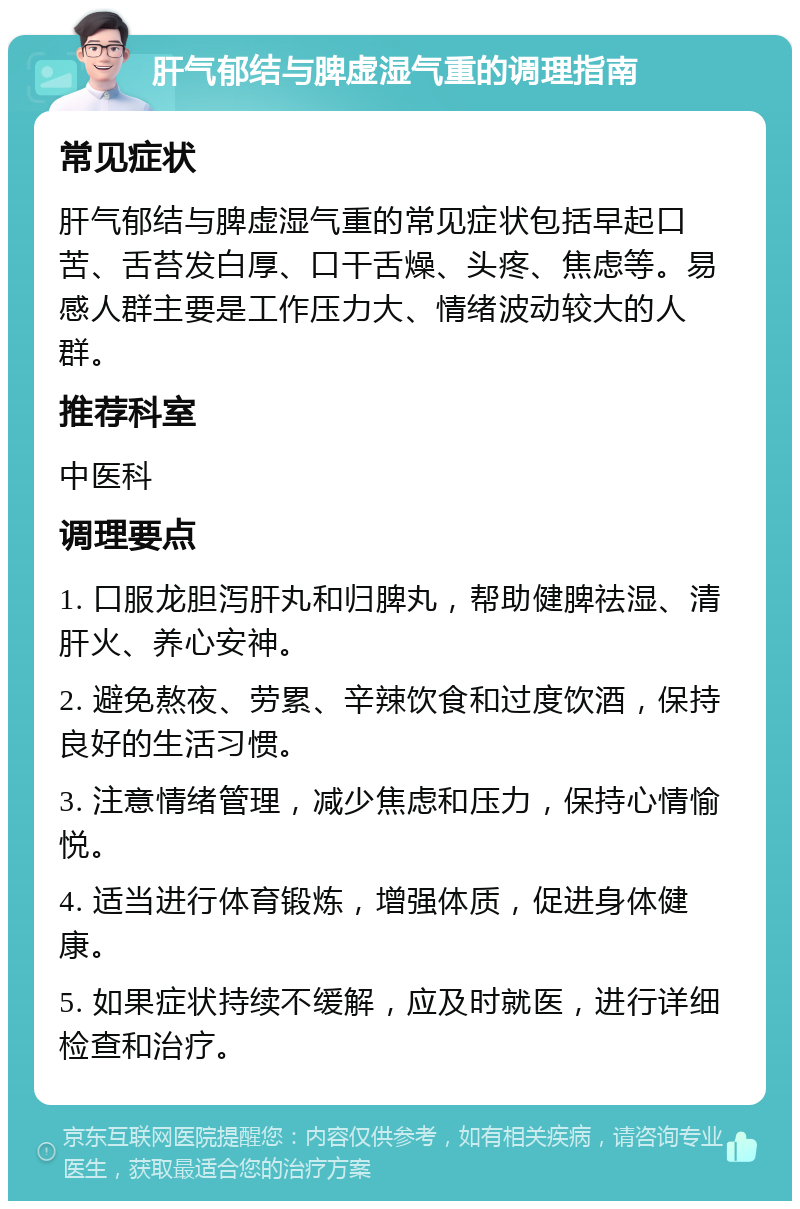 肝气郁结与脾虚湿气重的调理指南 常见症状 肝气郁结与脾虚湿气重的常见症状包括早起口苦、舌苔发白厚、口干舌燥、头疼、焦虑等。易感人群主要是工作压力大、情绪波动较大的人群。 推荐科室 中医科 调理要点 1. 口服龙胆泻肝丸和归脾丸，帮助健脾祛湿、清肝火、养心安神。 2. 避免熬夜、劳累、辛辣饮食和过度饮酒，保持良好的生活习惯。 3. 注意情绪管理，减少焦虑和压力，保持心情愉悦。 4. 适当进行体育锻炼，增强体质，促进身体健康。 5. 如果症状持续不缓解，应及时就医，进行详细检查和治疗。