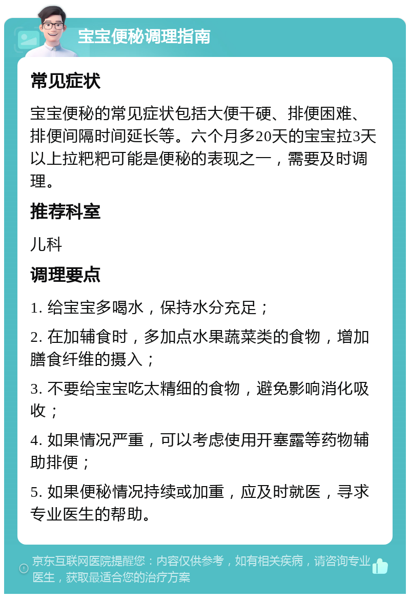 宝宝便秘调理指南 常见症状 宝宝便秘的常见症状包括大便干硬、排便困难、排便间隔时间延长等。六个月多20天的宝宝拉3天以上拉粑粑可能是便秘的表现之一，需要及时调理。 推荐科室 儿科 调理要点 1. 给宝宝多喝水，保持水分充足； 2. 在加辅食时，多加点水果蔬菜类的食物，增加膳食纤维的摄入； 3. 不要给宝宝吃太精细的食物，避免影响消化吸收； 4. 如果情况严重，可以考虑使用开塞露等药物辅助排便； 5. 如果便秘情况持续或加重，应及时就医，寻求专业医生的帮助。