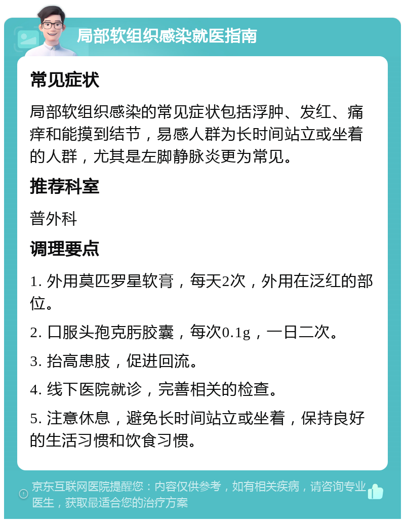 局部软组织感染就医指南 常见症状 局部软组织感染的常见症状包括浮肿、发红、痛痒和能摸到结节，易感人群为长时间站立或坐着的人群，尤其是左脚静脉炎更为常见。 推荐科室 普外科 调理要点 1. 外用莫匹罗星软膏，每天2次，外用在泛红的部位。 2. 口服头孢克肟胶囊，每次0.1g，一日二次。 3. 抬高患肢，促进回流。 4. 线下医院就诊，完善相关的检查。 5. 注意休息，避免长时间站立或坐着，保持良好的生活习惯和饮食习惯。