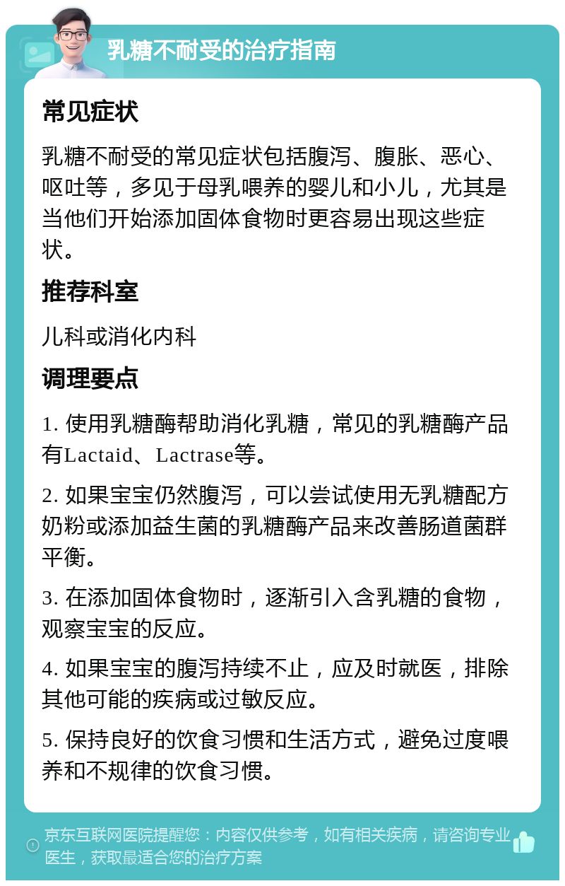 乳糖不耐受的治疗指南 常见症状 乳糖不耐受的常见症状包括腹泻、腹胀、恶心、呕吐等，多见于母乳喂养的婴儿和小儿，尤其是当他们开始添加固体食物时更容易出现这些症状。 推荐科室 儿科或消化内科 调理要点 1. 使用乳糖酶帮助消化乳糖，常见的乳糖酶产品有Lactaid、Lactrase等。 2. 如果宝宝仍然腹泻，可以尝试使用无乳糖配方奶粉或添加益生菌的乳糖酶产品来改善肠道菌群平衡。 3. 在添加固体食物时，逐渐引入含乳糖的食物，观察宝宝的反应。 4. 如果宝宝的腹泻持续不止，应及时就医，排除其他可能的疾病或过敏反应。 5. 保持良好的饮食习惯和生活方式，避免过度喂养和不规律的饮食习惯。