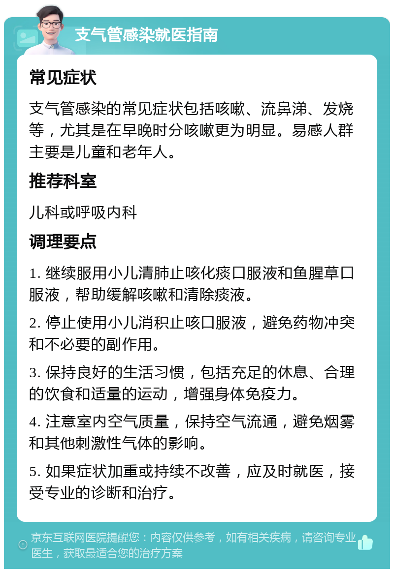 支气管感染就医指南 常见症状 支气管感染的常见症状包括咳嗽、流鼻涕、发烧等，尤其是在早晚时分咳嗽更为明显。易感人群主要是儿童和老年人。 推荐科室 儿科或呼吸内科 调理要点 1. 继续服用小儿清肺止咳化痰口服液和鱼腥草口服液，帮助缓解咳嗽和清除痰液。 2. 停止使用小儿消积止咳口服液，避免药物冲突和不必要的副作用。 3. 保持良好的生活习惯，包括充足的休息、合理的饮食和适量的运动，增强身体免疫力。 4. 注意室内空气质量，保持空气流通，避免烟雾和其他刺激性气体的影响。 5. 如果症状加重或持续不改善，应及时就医，接受专业的诊断和治疗。