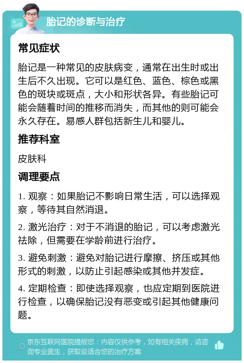 胎记的诊断与治疗 常见症状 胎记是一种常见的皮肤病变，通常在出生时或出生后不久出现。它可以是红色、蓝色、棕色或黑色的斑块或斑点，大小和形状各异。有些胎记可能会随着时间的推移而消失，而其他的则可能会永久存在。易感人群包括新生儿和婴儿。 推荐科室 皮肤科 调理要点 1. 观察：如果胎记不影响日常生活，可以选择观察，等待其自然消退。 2. 激光治疗：对于不消退的胎记，可以考虑激光祛除，但需要在学龄前进行治疗。 3. 避免刺激：避免对胎记进行摩擦、挤压或其他形式的刺激，以防止引起感染或其他并发症。 4. 定期检查：即使选择观察，也应定期到医院进行检查，以确保胎记没有恶变或引起其他健康问题。