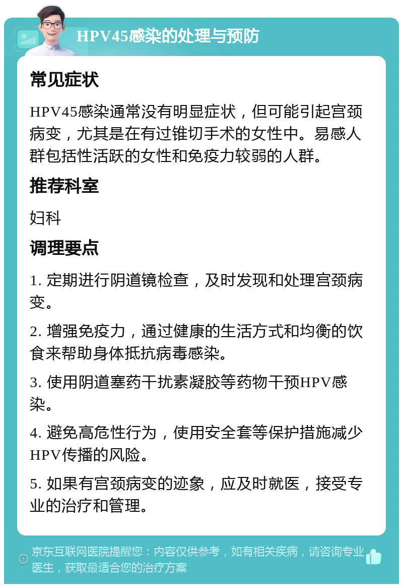 HPV45感染的处理与预防 常见症状 HPV45感染通常没有明显症状，但可能引起宫颈病变，尤其是在有过锥切手术的女性中。易感人群包括性活跃的女性和免疫力较弱的人群。 推荐科室 妇科 调理要点 1. 定期进行阴道镜检查，及时发现和处理宫颈病变。 2. 增强免疫力，通过健康的生活方式和均衡的饮食来帮助身体抵抗病毒感染。 3. 使用阴道塞药干扰素凝胶等药物干预HPV感染。 4. 避免高危性行为，使用安全套等保护措施减少HPV传播的风险。 5. 如果有宫颈病变的迹象，应及时就医，接受专业的治疗和管理。