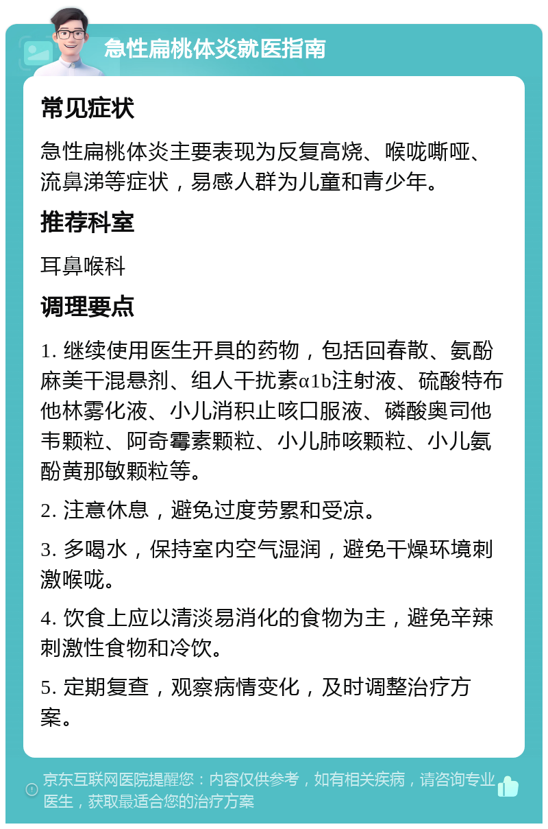 急性扁桃体炎就医指南 常见症状 急性扁桃体炎主要表现为反复高烧、喉咙嘶哑、流鼻涕等症状，易感人群为儿童和青少年。 推荐科室 耳鼻喉科 调理要点 1. 继续使用医生开具的药物，包括回春散、氨酚麻美干混悬剂、组人干扰素α1b注射液、硫酸特布他林雾化液、小儿消积止咳口服液、磷酸奥司他韦颗粒、阿奇霉素颗粒、小儿肺咳颗粒、小儿氨酚黄那敏颗粒等。 2. 注意休息，避免过度劳累和受凉。 3. 多喝水，保持室内空气湿润，避免干燥环境刺激喉咙。 4. 饮食上应以清淡易消化的食物为主，避免辛辣刺激性食物和冷饮。 5. 定期复查，观察病情变化，及时调整治疗方案。